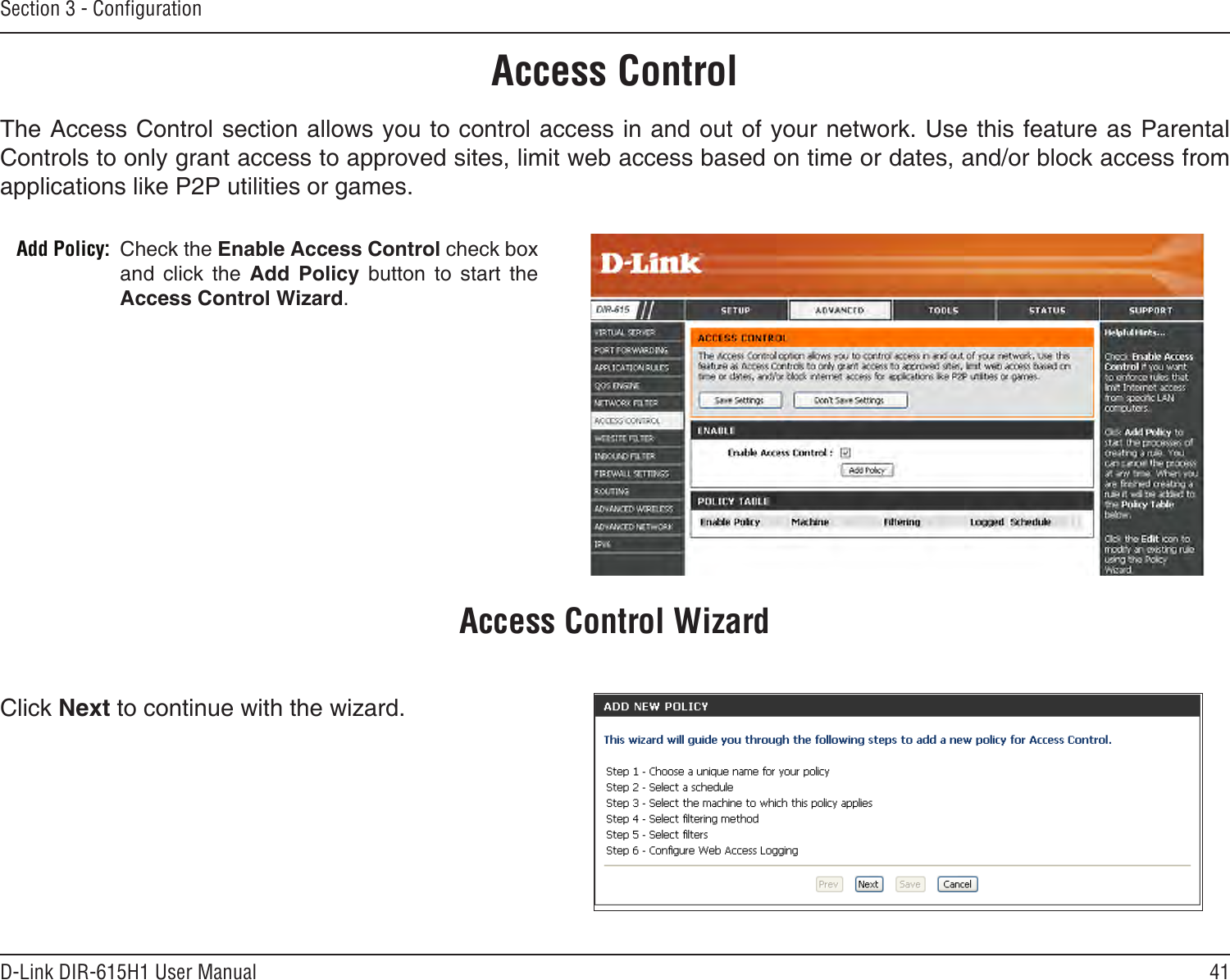 41D-Link DIR-615H1 User ManualSection 3 - CongurationAccess ControlCheck the Enable Access Control check box and  click  the  Add  Policy  button  to  start  the Access Control Wizard. Add Policy:The Access Control section allows you to control access in and out of your network. Use this feature as Parental Controls to only grant access to approved sites, limit web access based on time or dates, and/or block access from applications like P2P utilities or games.Click Next to continue with the wizard.Access Control Wizard