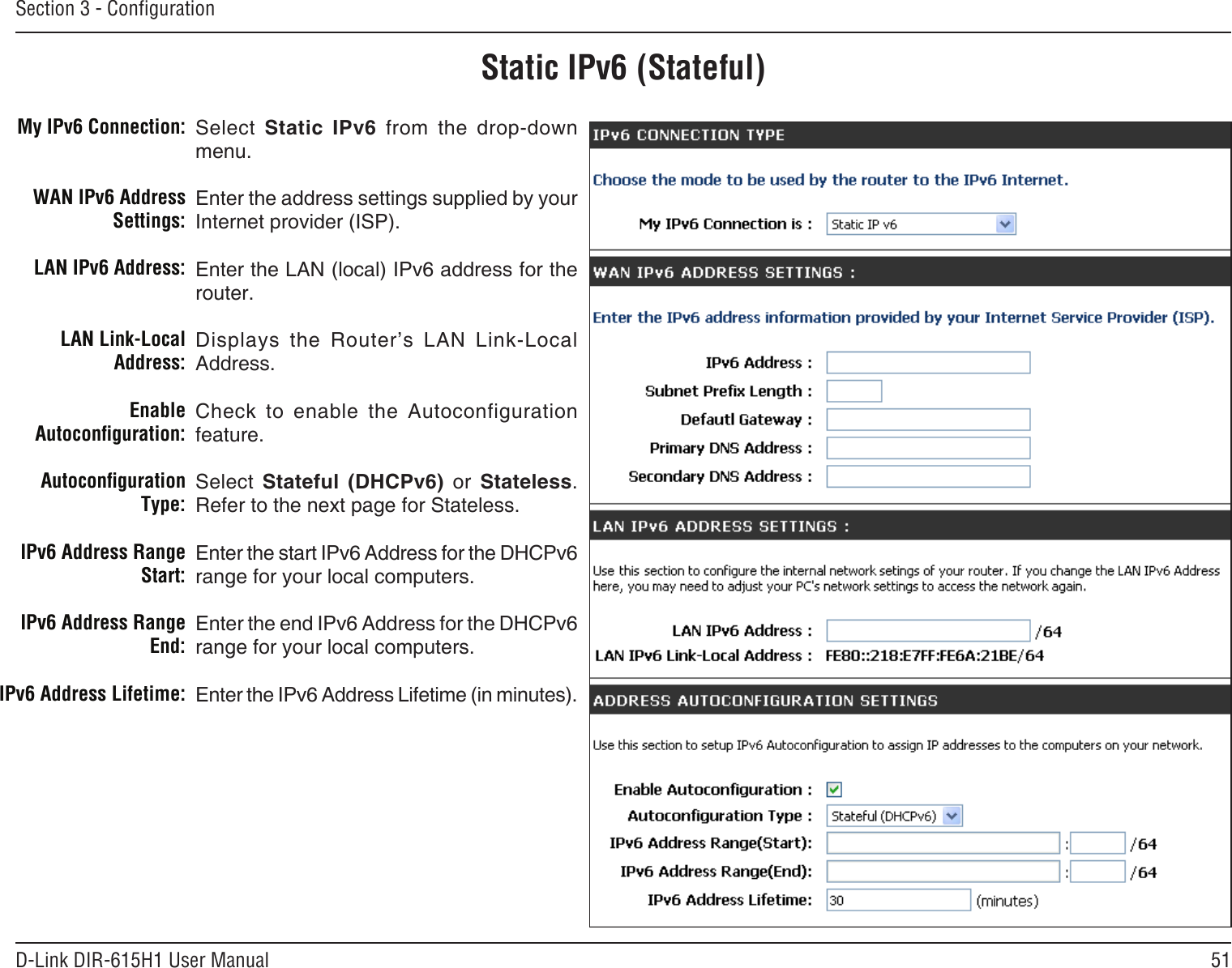 51D-Link DIR-615H1 User ManualSection 3 - CongurationStatic IPv6 (Stateful)Select  Static  IPv6  from  the  drop-down menu.Enter the address settings supplied by your Internet provider (ISP). Enter the LAN (local) IPv6 address for the router. Displays  the  Router’s  LAN  Link-Local Address.Check  to  enable  the  Autoconfiguration feature.Select  Stateful  (DHCPv6)  or  Stateless. Refer to the next page for Stateless.Enter the start IPv6 Address for the DHCPv6 range for your local computers.Enter the end IPv6 Address for the DHCPv6 range for your local computers.Enter the IPv6 Address Lifetime (in minutes).My IPv6 Connection:WAN IPv6 Address Settings:LAN IPv6 Address:LAN Link-Local Address:Enable Autoconguration:Autoconguration Type:IPv6 Address Range Start:IPv6 Address Range End:IPv6 Address Lifetime: