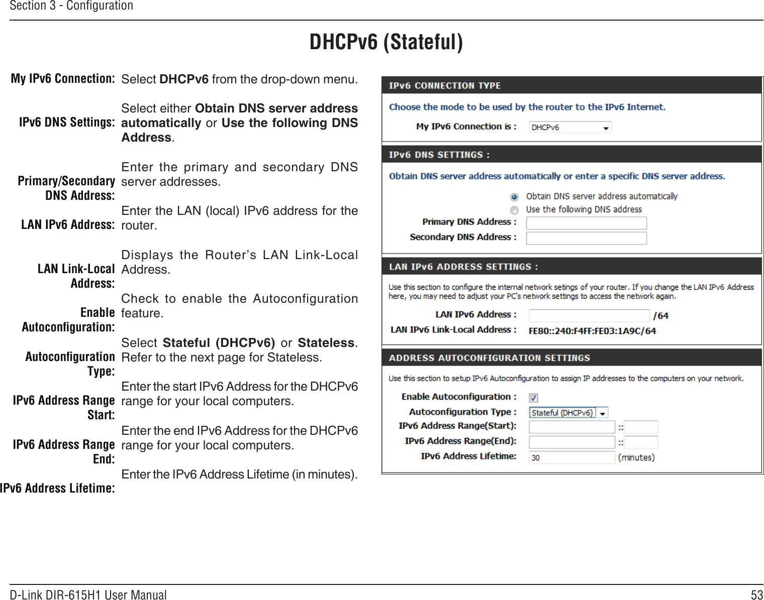 53D-Link DIR-615H1 User ManualSection 3 - CongurationDHCPv6 (Stateful)Select DHCPv6 from the drop-down menu.Select either Obtain DNS server address automatically or Use the following DNS Address.Enter  the  primary  and  secondary  DNS server addresses. Enter the LAN (local) IPv6 address for the router. Displays  the  Router’s  LAN  Link-Local Address.Check  to  enable  the  Autoconfiguration feature.Select  Stateful  (DHCPv6)  or  Stateless. Refer to the next page for Stateless.Enter the start IPv6 Address for the DHCPv6 range for your local computers.Enter the end IPv6 Address for the DHCPv6 range for your local computers.Enter the IPv6 Address Lifetime (in minutes).My IPv6 Connection:IPv6 DNS Settings:Primary/Secondary DNS Address:LAN IPv6 Address:LAN Link-Local Address:Enable Autoconguration:Autoconguration Type:IPv6 Address Range Start:IPv6 Address Range End:IPv6 Address Lifetime: