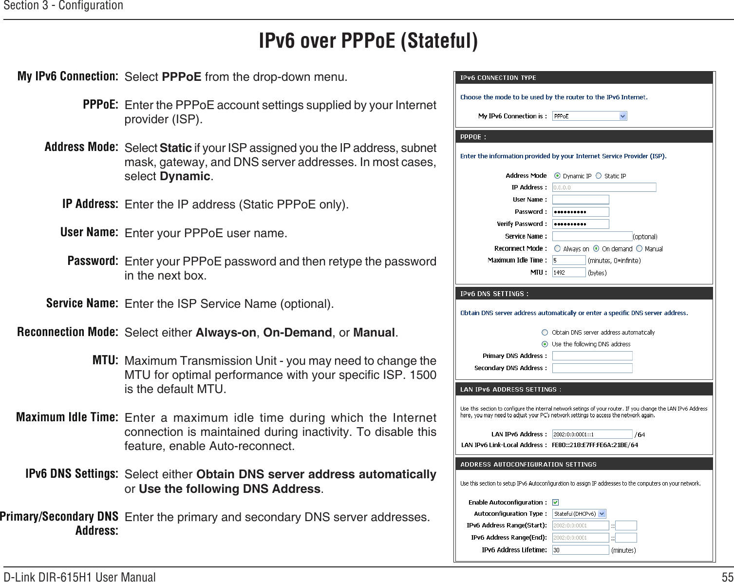 55D-Link DIR-615H1 User ManualSection 3 - CongurationIPv6 over PPPoE (Stateful)Select PPPoE from the drop-down menu.Enter the PPPoE account settings supplied by your Internet provider (ISP). Select Static if your ISP assigned you the IP address, subnet mask, gateway, and DNS server addresses. In most cases, select Dynamic.Enter the IP address (Static PPPoE only).Enter your PPPoE user name.Enter your PPPoE password and then retype the password in the next box.Enter the ISP Service Name (optional).Select either Always-on, On-Demand, or Manual.Maximum Transmission Unit - you may need to change the MTU for optimal performance with your specic ISP. 1500 is the default MTU.Enter  a  maximum  idle  time  during  which  the  Internet connection is maintained during inactivity. To disable this feature, enable Auto-reconnect.Select either Obtain DNS server address automatically or Use the following DNS Address.Enter the primary and secondary DNS server addresses. My IPv6 Connection:PPPoE:Address Mode:IP Address:User Name:Password:Service Name:Reconnection Mode:MTU:Maximum Idle Time:IPv6 DNS Settings:Primary/Secondary DNS Address: