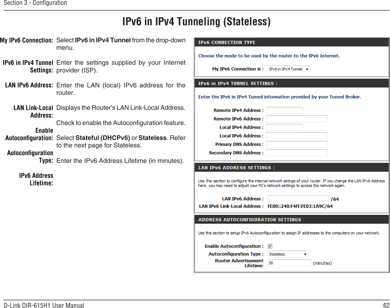 62D-Link DIR-615H1 User ManualSection 3 - CongurationIPv6 in IPv4 Tunneling (Stateless)Select IPv6 in IPv4 Tunnel from the drop-down menu.Enter  the  settings  supplied  by  your  Internet provider (ISP). Enter  the  LAN  (local)  IPv6  address  for  the router. Displays the Router’s LAN Link-Local Address.Check to enable the Autoconguration feature.Select Stateful (DHCPv6) or Stateless. Refer to the next page for Stateless.Enter the IPv6 Address Lifetime (in minutes).My IPv6 Connection:IPv6 in IPv4 Tunnel Settings:LAN IPv6 Address:LAN Link-Local Address:Enable Autoconguration:Autoconguration Type:IPv6 Address Lifetime: