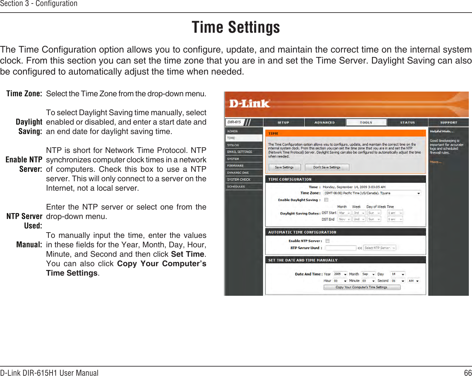 66D-Link DIR-615H1 User ManualSection 3 - CongurationTime SettingsSelect the Time Zone from the drop-down menu.To select Daylight Saving time manually, select enabled or disabled, and enter a start date and an end date for daylight saving time.NTP is short for Network Time Protocol. NTP synchronizes computer clock times in a network of  computers.  Check  this  box  to  use  a  NTP server. This will only connect to a server on the Internet, not a local server.Enter  the  NTP  server  or  select  one  from  the drop-down menu.To  manually  input  the  time,  enter  the  values in these elds for the Year, Month, Day, Hour, Minute, and Second and then click Set Time. You  can  also  click  Copy  Your  Computer’s Time Settings.Time Zone:Daylight Saving:Enable NTP Server:NTP Server Used:Manual:The Time Conguration option allows you to congure, update, and maintain the correct time on the internal system clock. From this section you can set the time zone that you are in and set the Time Server. Daylight Saving can also be congured to automatically adjust the time when needed.