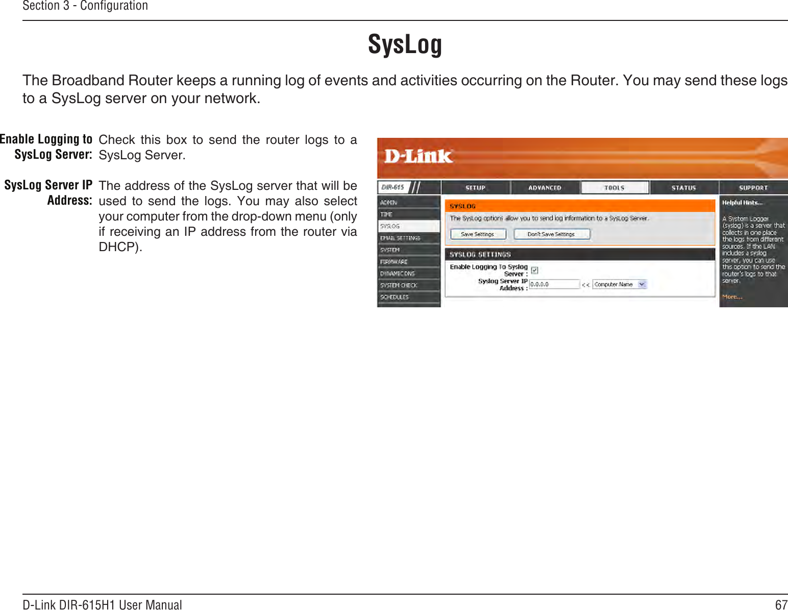 67D-Link DIR-615H1 User ManualSection 3 - CongurationSysLogThe Broadband Router keeps a running log of events and activities occurring on the Router. You may send these logs to a SysLog server on your network.Enable Logging to SysLog Server:SysLog Server IP Address:Check  this  box  to  send  the  router  logs  to  a SysLog Server.The address of the SysLog server that will be used  to  send  the  logs.  You  may  also  select your computer from the drop-down menu (only if receiving an IP address from the router via DHCP).