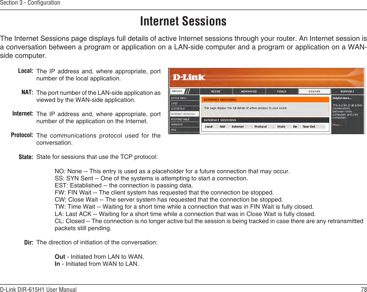 78D-Link DIR-615H1 User ManualSection 3 - CongurationInternet SessionsThe Internet Sessions page displays full details of active Internet sessions through your router. An Internet session is a conversation between a program or application on a LAN-side computer and a program or application on a WAN-side computer. Local:NAT:Internet:Protocol:State:Dir:The IP  address  and,  where appropriate, port number of the local application. The port number of the LAN-side application as viewed by the WAN-side application. The IP  address  and,  where appropriate, port number of the application on the Internet. The  communications  protocol  used  for  the conversation. State for sessions that use the TCP protocol:  NO: None -- This entry is used as a placeholder for a future connection that may occur.  SS: SYN Sent -- One of the systems is attempting to start a connection.  EST: Established -- the connection is passing data.  FW: FIN Wait -- The client system has requested that the connection be stopped.  CW: Close Wait -- The server system has requested that the connection be stopped.  TW: Time Wait -- Waiting for a short time while a connection that was in FIN Wait is fully closed.  LA: Last ACK -- Waiting for a short time while a connection that was in Close Wait is fully closed. CL: Closed -- The connection is no longer active but the session is being tracked in case there are any retransmitted packets still pending.The direction of initiation of the conversation:   Out - Initiated from LAN to WAN.  In - Initiated from WAN to LAN.