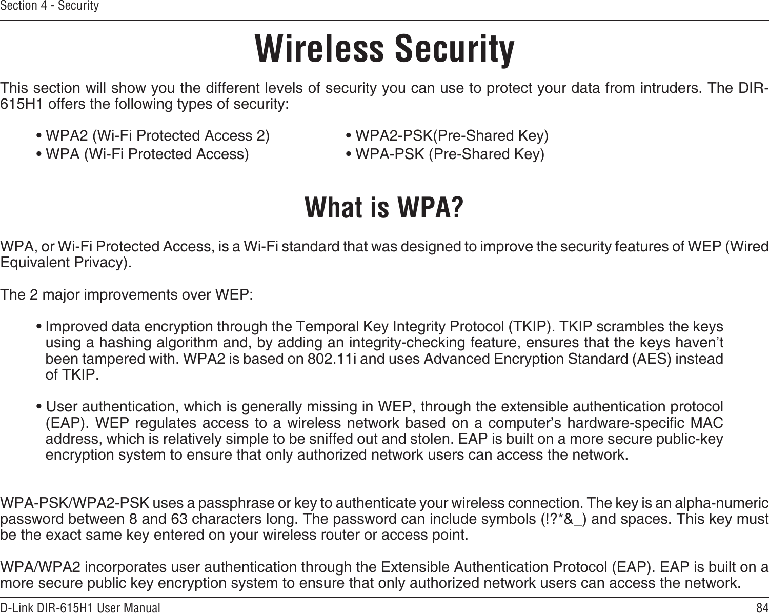 84D-Link DIR-615H1 User ManualSection 4 - SecurityWireless SecurityThis section will show you the different levels of security you can use to protect your data from intruders. The DIR-615H1 offers the following types of security:• WPA2 (Wi-Fi Protected Access 2)     • WPA2-PSK(Pre-Shared Key)• WPA (Wi-Fi Protected Access)      • WPA-PSK (Pre-Shared Key)What is WPA?WPA, or Wi-Fi Protected Access, is a Wi-Fi standard that was designed to improve the security features of WEP (Wired Equivalent Privacy).  The 2 major improvements over WEP: • Improved data encryption through the Temporal Key Integrity Protocol (TKIP). TKIP scrambles the keys using a hashing algorithm and, by adding an integrity-checking feature, ensures that the keys haven’t been tampered with. WPA2 is based on 802.11i and uses Advanced Encryption Standard (AES) instead of TKIP.• User authentication, which is generally missing in WEP, through the extensible authentication protocol (EAP). WEP  regulates access to a wireless  network based on  a computer’s  hardware-specic MAC address, which is relatively simple to be sniffed out and stolen. EAP is built on a more secure public-key encryption system to ensure that only authorized network users can access the network.WPA-PSK/WPA2-PSK uses a passphrase or key to authenticate your wireless connection. The key is an alpha-numeric password between 8 and 63 characters long. The password can include symbols (!?*&amp;_) and spaces. This key must be the exact same key entered on your wireless router or access point.WPA/WPA2 incorporates user authentication through the Extensible Authentication Protocol (EAP). EAP is built on a more secure public key encryption system to ensure that only authorized network users can access the network.