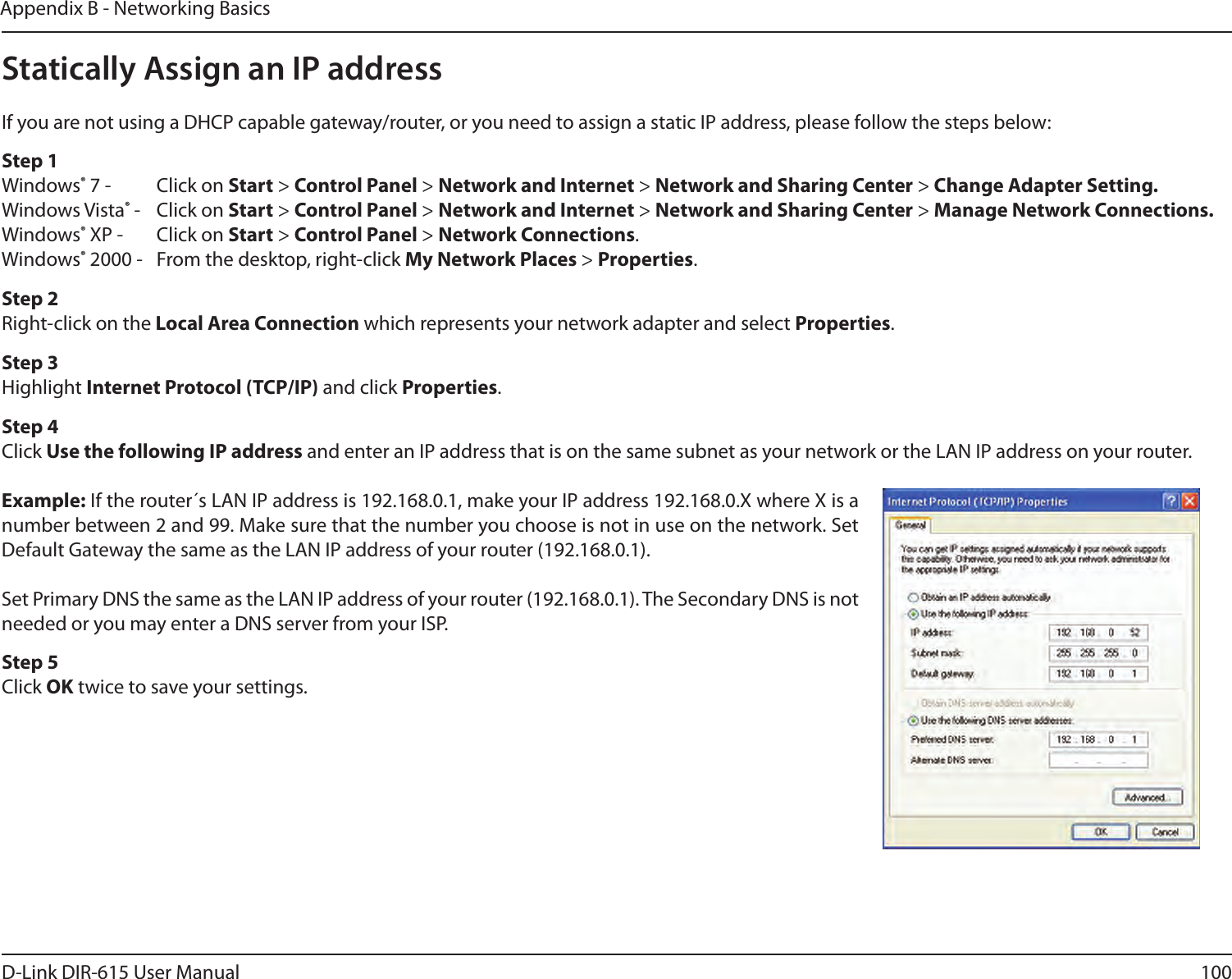 100D-Link DIR-615 User ManualAppendix B - Networking BasicsStatically Assign an IP addressIf you are not using a DHCP capable gateway/router, or you need to assign a static IP address, please follow the steps below:Step 1Windows® 7 -  Click on Start &gt; Control Panel &gt; Network and Internet &gt; Network and Sharing Center &gt; Change Adapter Setting. Windows Vista® -  Click on Start &gt; Control Panel &gt; Network and Internet &gt; Network and Sharing Center &gt; Manage Network Connections.Windows® XP -  Click on Start &gt; Control Panel &gt; Network Connections.Windows® 2000 -  From the desktop, right-click My Network Places &gt; Properties.Step 2Right-click on the Local Area Connection which represents your network adapter and select Properties.Step 3Highlight Internet Protocol (TCP/IP) and click Properties.Step 4Click Use the following IP address and enter an IP address that is on the same subnet as your network or the LAN IP address on your router.Example: If the router´s LAN IP address is 192.168.0.1, make your IP address 192.168.0.X where X is a number between 2 and 99. Make sure that the number you choose is not in use on the network. Set Default Gateway the same as the LAN IP address of your router (192.168.0.1). Set Primary DNS the same as the LAN IP address of your router (192.168.0.1). The Secondary DNS is not needed or you may enter a DNS server from your ISP.Step 5Click OK twice to save your settings.