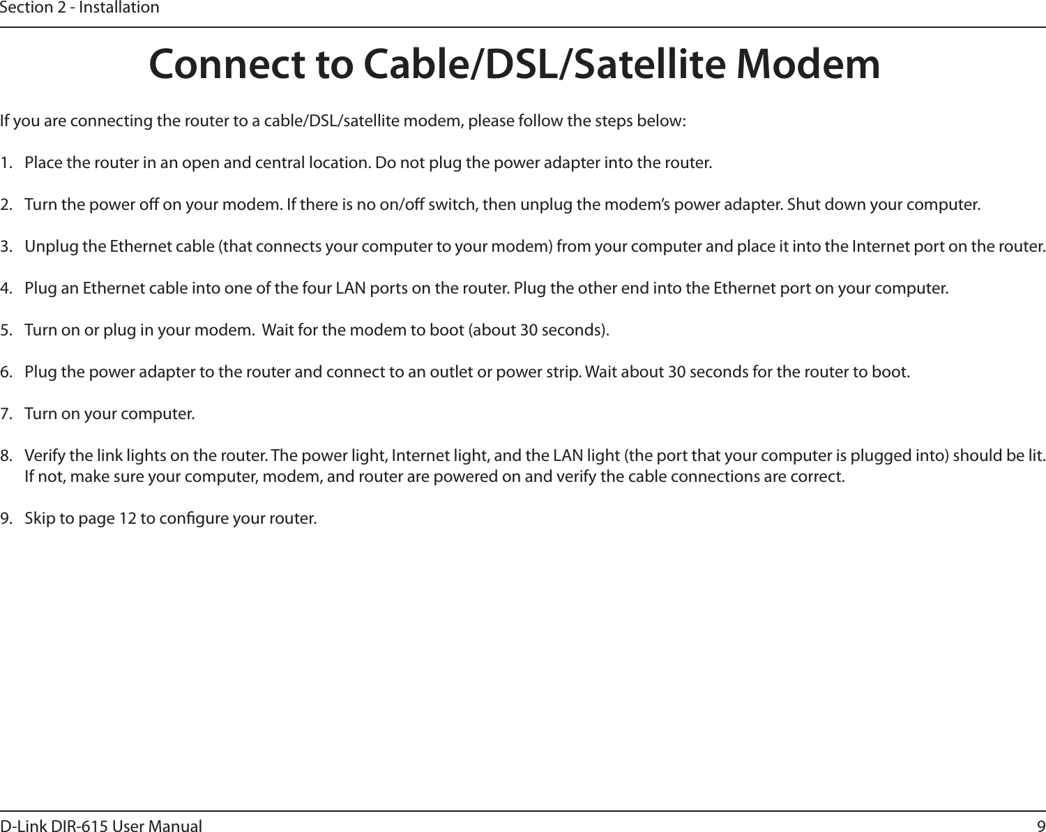 9D-Link DIR-615 User ManualSection 2 - InstallationIf you are connecting the router to a cable/DSL/satellite modem, please follow the steps below:1.  Place the router in an open and central location. Do not plug the power adapter into the router. 2.  Turn the power o on your modem. If there is no on/o switch, then unplug the modem’s power adapter. Shut down your computer.3.  Unplug the Ethernet cable (that connects your computer to your modem) from your computer and place it into the Internet port on the router.  4.  Plug an Ethernet cable into one of the four LAN ports on the router. Plug the other end into the Ethernet port on your computer.5.  Turn on or plug in your modem.  Wait for the modem to boot (about 30 seconds). 6.  Plug the power adapter to the router and connect to an outlet or power strip. Wait about 30 seconds for the router to boot. 7.  Turn on your computer. 8.  Verify the link lights on the router. The power light, Internet light, and the LAN light (the port that your computer is plugged into) should be lit. If not, make sure your computer, modem, and router are powered on and verify the cable connections are correct. 9.  Skip to page 12 to congure your router. Connect to Cable/DSL/Satellite Modem