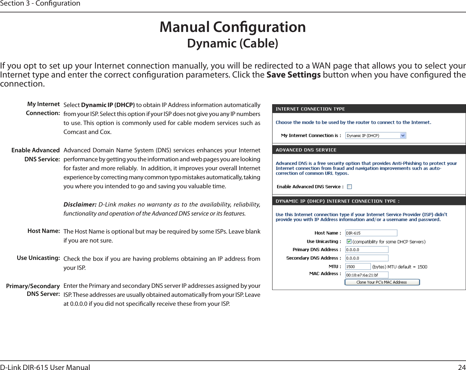 24D-Link DIR-615 User ManualSection 3 - CongurationIf you opt to set up your Internet connection manually, you will be redirected to a WAN page that allows you to select your Internet type and enter the correct conguration parameters. Click the Save Settings button when you have congured the connection.Manual CongurationDynamic (Cable)Select Dynamic IP (DHCP) to obtain IP Address information automatically from your ISP. Select this option if your ISP does not give you any IP numbers to use. This option is commonly used for cable modem services such as Comcast and Cox.Advanced Domain  Name System (DNS)  services enhances  your Internet performance by getting you the information and web pages you are looking for faster and more reliably.  In addition, it improves your overall Internet experience by correcting many common typo mistakes automatically, taking you where you intended to go and saving you valuable time.Disclaimer: D-Link makes no warranty as to the availability, reliability, functionality and operation of the Advanced DNS service or its features.The Host Name is optional but may be required by some ISPs. Leave blank if you are not sure.Check the box if you are having problems obtaining an IP address from your ISP.Enter the Primary and secondary DNS server IP addresses assigned by your ISP. These addresses are usually obtained automatically from your ISP. Leave at 0.0.0.0 if you did not specically receive these from your ISP.My Internet Connection:Enable Advanced DNS Service:Host Name:Use Unicasting:Primary/Secondary DNS Server: