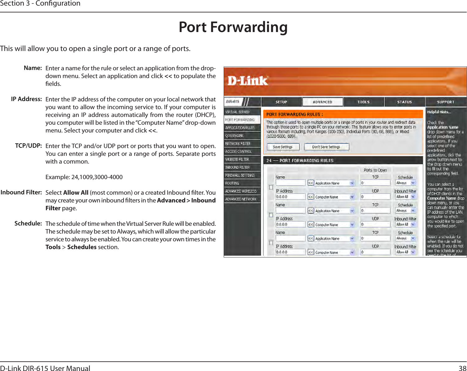 38D-Link DIR-615 User ManualSection 3 - CongurationThis will allow you to open a single port or a range of ports.Port ForwardingEnter a name for the rule or select an application from the drop-down menu. Select an application and click &lt;&lt; to populate the elds.Enter the IP address of the computer on your local network that you want to allow the incoming service to. If your computer is receiving an  IP  address automatically from the router (DHCP), you computer will be listed in the “Computer Name” drop-down menu. Select your computer and click &lt;&lt;. Enter the TCP and/or UDP port or ports that you want to open. You can enter a single port or a range of ports. Separate ports with a common.Example: 24,1009,3000-4000Select Allow All (most common) or a created Inbound lter. You may create your own inbound lters in the Advanced &gt; Inbound Filter page.The schedule of time when the Virtual Server Rule will be enabled. The schedule may be set to Always, which will allow the particular service to always be enabled. You can create your own times in the  Tools &gt; Schedules section.Name:IP Address:TCP/UDP:Inbound Filter:Schedule: