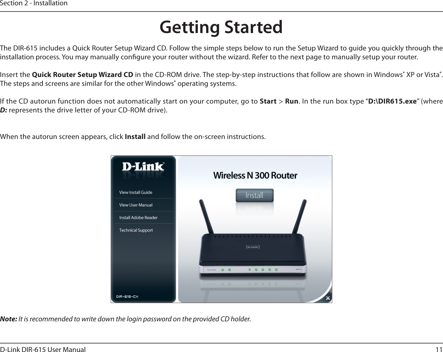 11D-Link DIR-615 User ManualSection 2 - InstallationNote: It is recommended to write down the login password on the provided CD holder.The DIR-615 includes a Quick Router Setup Wizard CD. Follow the simple steps below to run the Setup Wizard to guide you quickly through the installation process. You may manually congure your router without the wizard. Refer to the next page to manually setup your router.Insert the Quick Router Setup Wizard CD in the CD-ROM drive. The step-by-step instructions that follow are shown in Windows® XP or Vista®. The steps and screens are similar for the other Windows® operating systems.If the CD autorun function does not automatically start on your computer, go to Start &gt; Run. In the run box type “D:\DIR615.exe” (where D: represents the drive letter of your CD-ROM drive).When the autorun screen appears, click Install and follow the on-screen instructions. Getting Started