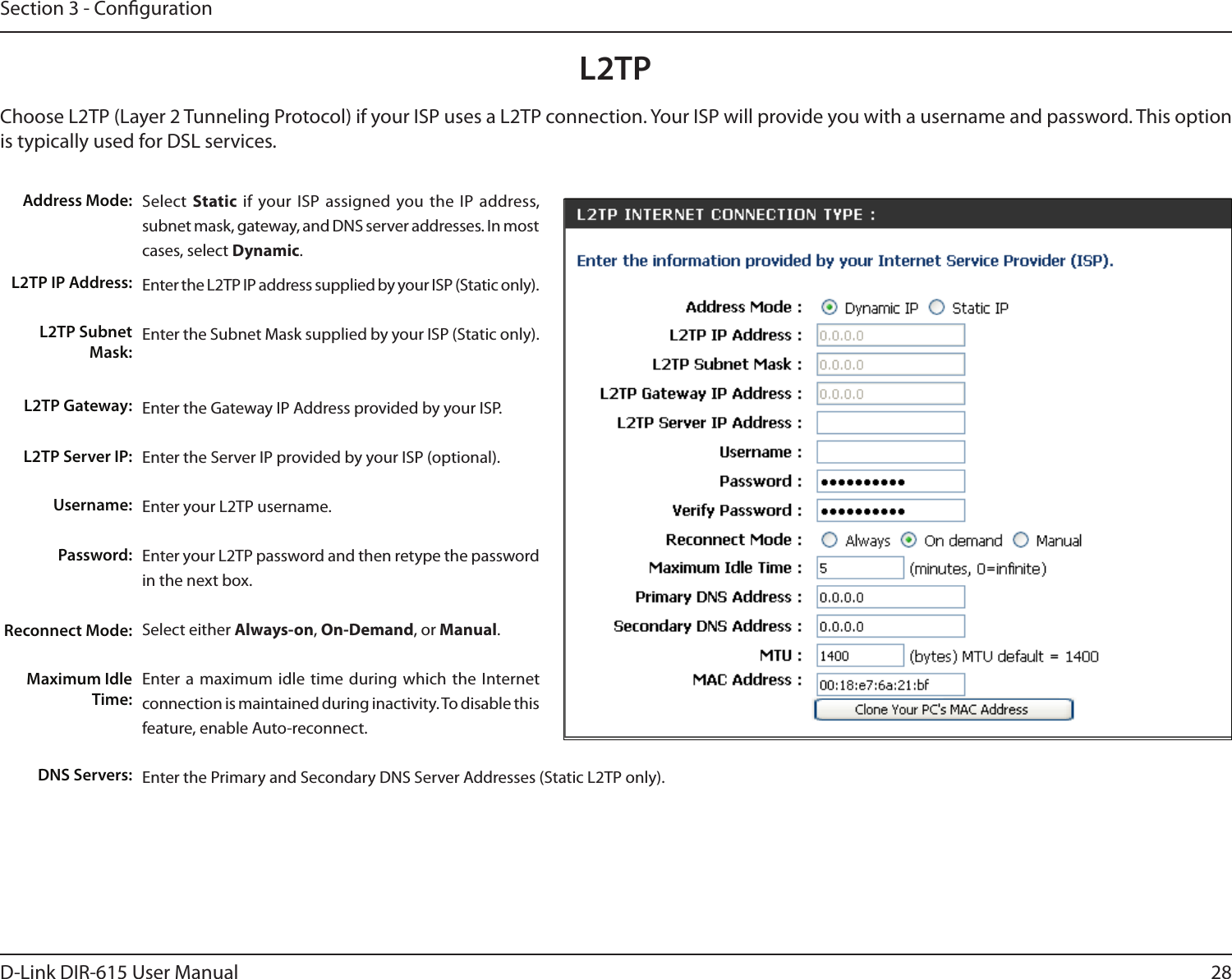 28D-Link DIR-615 User ManualSection 3 - CongurationSelect  Static if your ISP assigned you the  IP  address, subnet mask, gateway, and DNS server addresses. In most cases, select Dynamic.Enter the L2TP IP address supplied by your ISP (Static only).Enter the Subnet Mask supplied by your ISP (Static only).Enter the Gateway IP Address provided by your ISP.Enter the Server IP provided by your ISP (optional).Enter your L2TP username.Enter your L2TP password and then retype the password in the next box.Select either Always-on, On-Demand, or Manual.Enter a  maximum  idle time  during which the Internet connection is maintained during inactivity. To disable this feature, enable Auto-reconnect.Enter the Primary and Secondary DNS Server Addresses (Static L2TP only).Address Mode:L2TP IP Address:L2TP Subnet Mask:L2TP Gateway:L2TP Server IP:Username:Password:Reconnect Mode:Maximum Idle Time: DNS Servers:L2TPChoose L2TP (Layer 2 Tunneling Protocol) if your ISP uses a L2TP connection. Your ISP will provide you with a username and password. This option is typically used for DSL services. 