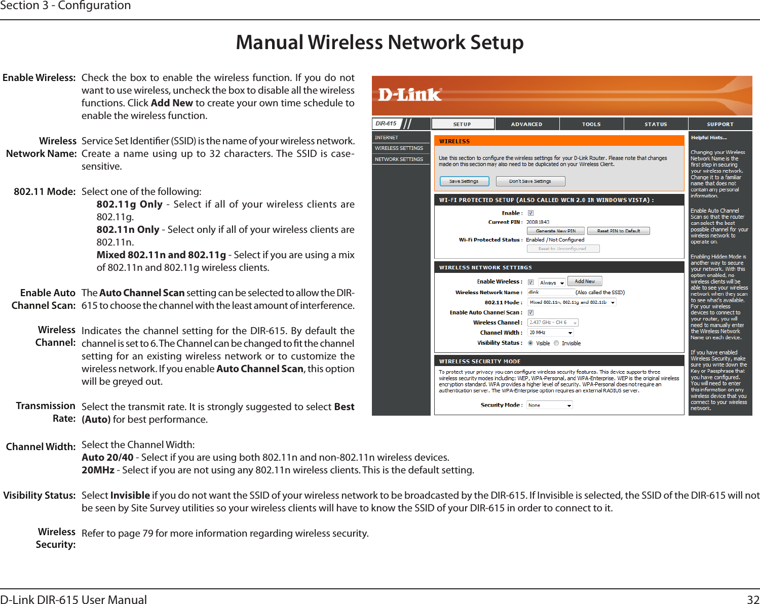 32D-Link DIR-615 User ManualSection 3 - CongurationManual Wireless Network SetupCheck the box to  enable  the  wireless function. If you do not want to use wireless, uncheck the box to disable all the wireless functions. Click Add New to create your own time schedule to enable the wireless function. Service Set Identier (SSID) is the name of your wireless network. Create a name using  up  to 32  characters. The SSID  is  case-sensitive.Select one of the following:802.11g Only -  Select if  all of your wireless clients are 802.11g.802.11n Only - Select only if all of your wireless clients are 802.11n.Mixed 802.11n and 802.11g - Select if you are using a mix of 802.11n and 802.11g wireless clients.The Auto Channel Scan setting can be selected to allow the DIR-615 to choose the channel with the least amount of interference.Indicates the channel setting for the DIR-615. By default the channel is set to 6. The Channel can be changed to t the channel setting for an  existing  wireless network  or  to  customize the wireless network. If you enable Auto Channel Scan, this option will be greyed out.Select the transmit rate. It is strongly suggested to select Best (Auto) for best performance.Select the Channel Width:Auto 20/40 - Select if you are using both 802.11n and non-802.11n wireless devices.20MHz - Select if you are not using any 802.11n wireless clients. This is the default setting. Select Invisible if you do not want the SSID of your wireless network to be broadcasted by the DIR-615. If Invisible is selected, the SSID of the DIR-615 will not be seen by Site Survey utilities so your wireless clients will have to know the SSID of your DIR-615 in order to connect to it.Refer to page 79 for more information regarding wireless security.Enable Wireless:Wireless Network Name:802.11 Mode:Enable Auto Channel Scan:Wireless Channel:Transmission Rate:Channel Width:Visibility Status:Wireless Security:
