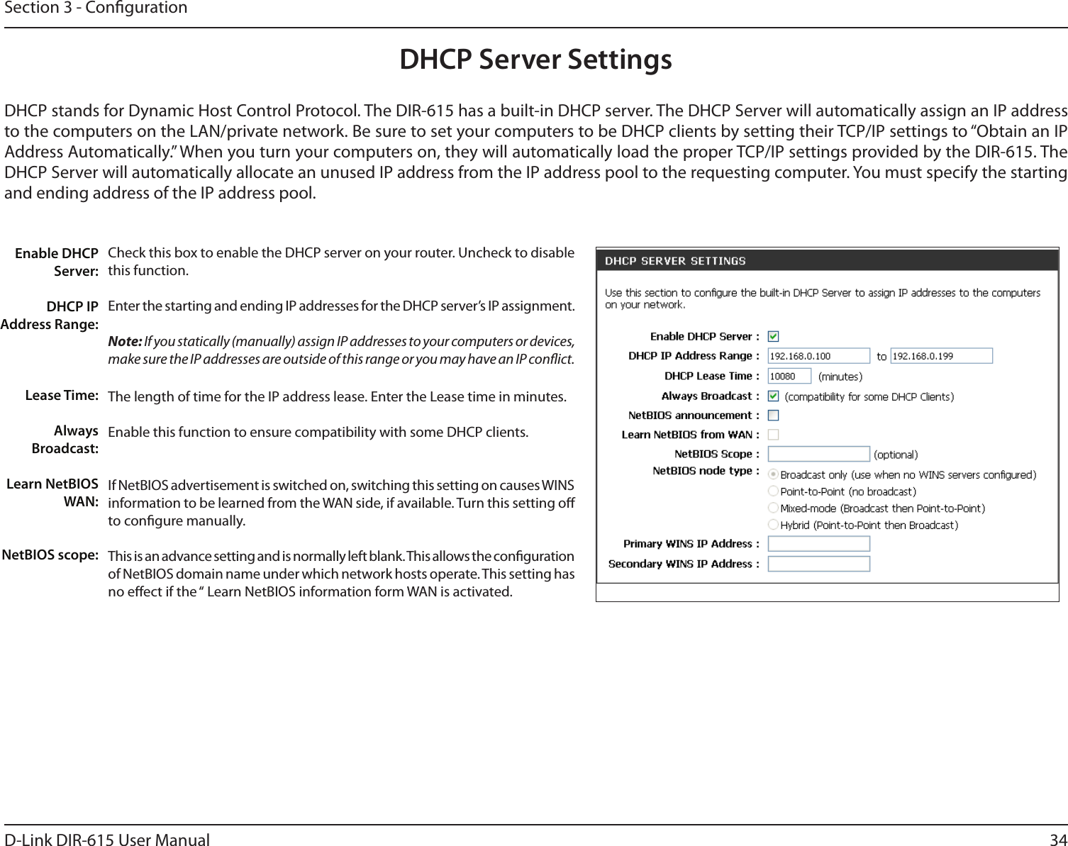34D-Link DIR-615 User ManualSection 3 - CongurationCheck this box to enable the DHCP server on your router. Uncheck to disable this function.Enter the starting and ending IP addresses for the DHCP server’s IP assignment.Note: If you statically (manually) assign IP addresses to your computers or devices, make sure the IP addresses are outside of this range or you may have an IP conict. The length of time for the IP address lease. Enter the Lease time in minutes.Enable this function to ensure compatibility with some DHCP clients.If NetBIOS advertisement is switched on, switching this setting on causes WINS information to be learned from the WAN side, if available. Turn this setting o to congure manually. This is an advance setting and is normally left blank. This allows the conguration of NetBIOS domain name under which network hosts operate. This setting has no eect if the “ Learn NetBIOS information form WAN is activated.  Enable DHCP Server:DHCP IP Address Range:Lease Time:Always Broadcast:Learn NetBIOS WAN:NetBIOS scope: DHCP Server SettingsDHCP stands for Dynamic Host Control Protocol. The DIR-615 has a built-in DHCP server. The DHCP Server will automatically assign an IP address to the computers on the LAN/private network. Be sure to set your computers to be DHCP clients by setting their TCP/IP settings to “Obtain an IP Address Automatically.” When you turn your computers on, they will automatically load the proper TCP/IP settings provided by the DIR-615. The DHCP Server will automatically allocate an unused IP address from the IP address pool to the requesting computer. You must specify the starting and ending address of the IP address pool.