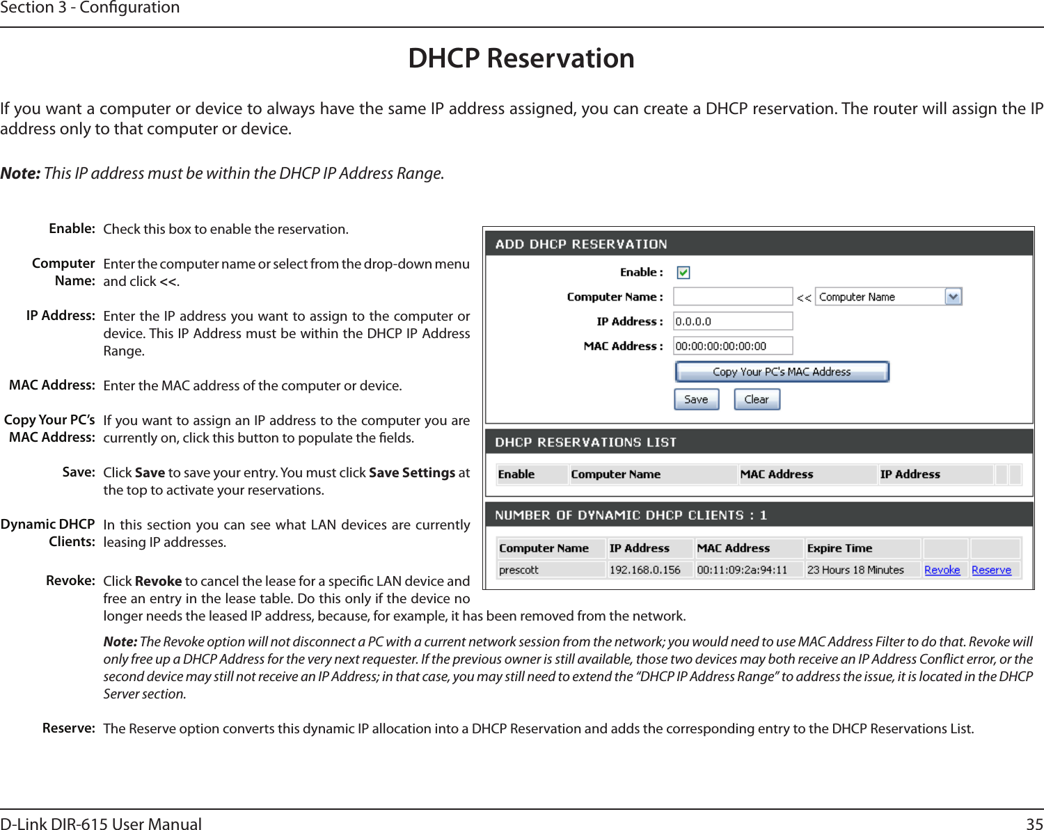 35D-Link DIR-615 User ManualSection 3 - CongurationDHCP ReservationIf you want a computer or device to always have the same IP address assigned, you can create a DHCP reservation. The router will assign the IP address only to that computer or device. Note: This IP address must be within the DHCP IP Address Range.Check this box to enable the reservation.Enter the computer name or select from the drop-down menu and click &lt;&lt;.Enter the IP address you want to assign to the computer or device. This IP Address must be within the DHCP IP Address Range.Enter the MAC address of the computer or device.If you want to assign an IP address to the computer you are currently on, click this button to populate the elds. Click Save to save your entry. You must click Save Settings at the top to activate your reservations. In this  section you can see what LAN devices are currently leasing IP addresses.Click Revoke to cancel the lease for a specic LAN device and free an entry in the lease table. Do this only if the device no longer needs the leased IP address, because, for example, it has been removed from the network.Note: The Revoke option will not disconnect a PC with a current network session from the network; you would need to use MAC Address Filter to do that. Revoke will only free up a DHCP Address for the very next requester. If the previous owner is still available, those two devices may both receive an IP Address Conict error, or the second device may still not receive an IP Address; in that case, you may still need to extend the “DHCP IP Address Range” to address the issue, it is located in the DHCP Server section.  The Reserve option converts this dynamic IP allocation into a DHCP Reservation and adds the corresponding entry to the DHCP Reservations List.Enable:Computer Name:IP Address:MAC Address:Copy Your PC’s MAC Address:Save:Dynamic DHCP Clients:Revoke:Reserve: