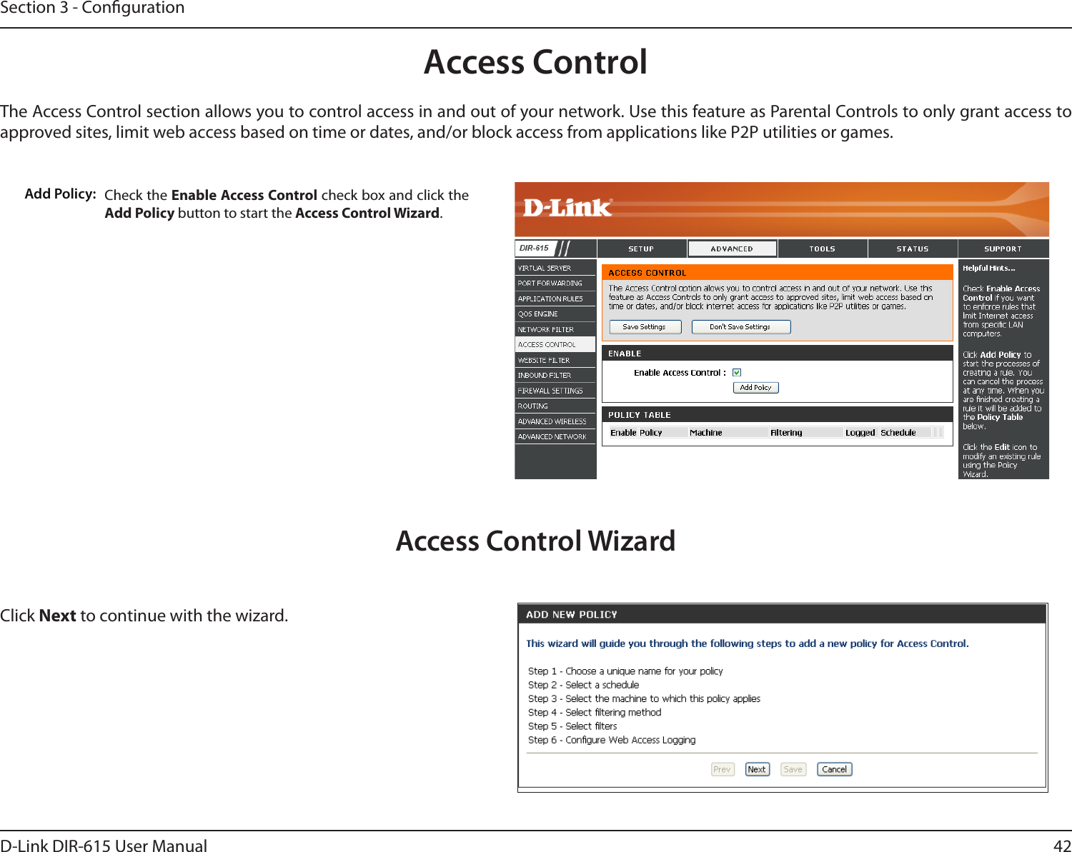 42D-Link DIR-615 User ManualSection 3 - CongurationAccess ControlCheck the Enable Access Control check box and click the Add Policy button to start the Access Control Wizard. Add Policy:The Access Control section allows you to control access in and out of your network. Use this feature as Parental Controls to only grant access to approved sites, limit web access based on time or dates, and/or block access from applications like P2P utilities or games.Click Next to continue with the wizard.Access Control Wizard