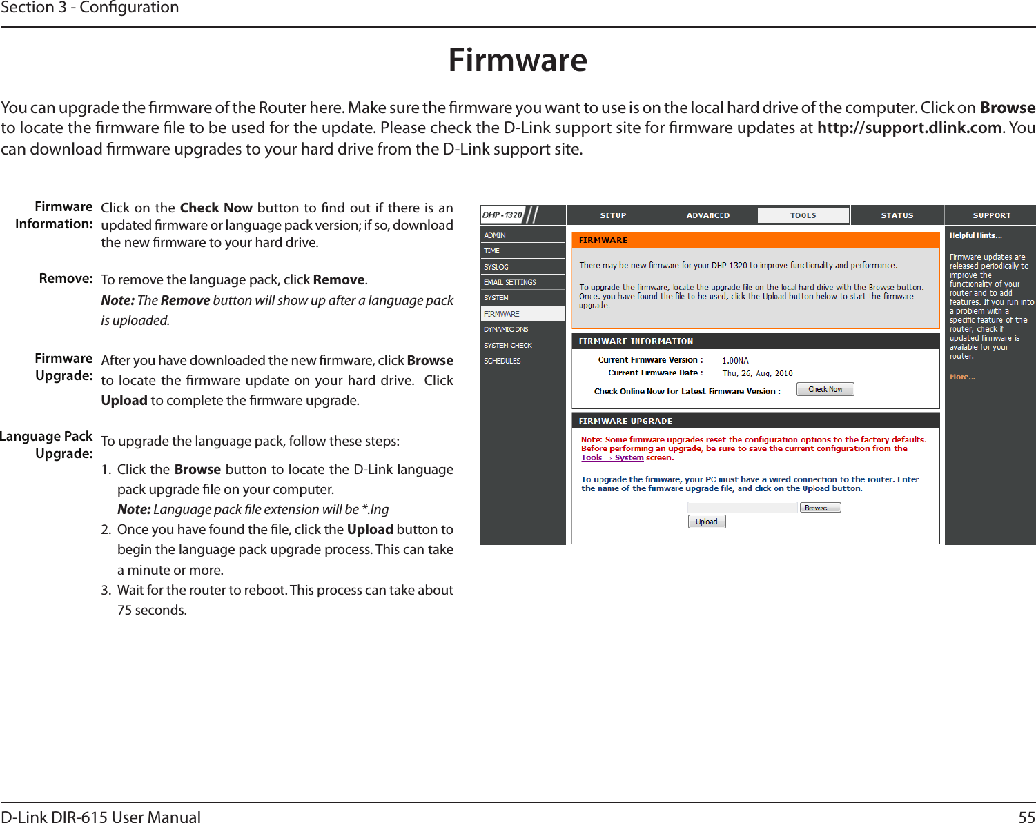 55D-Link DIR-615 User ManualSection 3 - CongurationClick on the Check Now button to nd out if there is an updated rmware or language pack version; if so, download the new rmware to your hard drive.To remove the language pack, click Remove.Note: The Remove button will show up after a language pack is uploaded.After you have downloaded the new rmware, click Browse to locate the  rmware update on  your hard drive.   Click Upload to complete the rmware upgrade.To upgrade the language pack, follow these steps: 1.  Click the Browse  button to locate the D-Link language pack upgrade le on your computer. Note: Language pack le extension will be *.lng2.  Once you have found the le, click the Upload button to begin the language pack upgrade process. This can take a minute or more. 3.  Wait for the router to reboot. This process can take about 75 seconds.Firmware Information:Remove:Firmware Upgrade:Language Pack Upgrade:FirmwareYou can upgrade the rmware of the Router here. Make sure the rmware you want to use is on the local hard drive of the computer. Click on Browse to locate the rmware le to be used for the update. Please check the D-Link support site for rmware updates at http://support.dlink.com. You can download rmware upgrades to your hard drive from the D-Link support site.