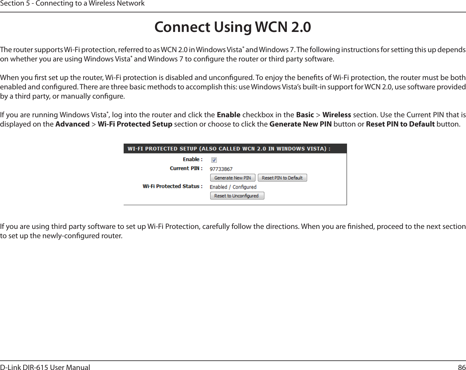 86D-Link DIR-615 User ManualSection 5 - Connecting to a Wireless NetworkConnect Using WCN 2.0The router supports Wi-Fi protection, referred to as WCN 2.0 in Windows Vista® and Windows 7. The following instructions for setting this up depends on whether you are using Windows Vista® and Windows 7 to congure the router or third party software.When you rst set up the router, Wi-Fi protection is disabled and uncongured. To enjoy the benets of Wi-Fi protection, the router must be both enabled and congured. There are three basic methods to accomplish this: use Windows Vista’s built-in support for WCN 2.0, use software provided by a third party, or manually congure. If you are running Windows Vista®, log into the router and click the Enable checkbox in the Basic &gt; Wireless section. Use the Current PIN that is displayed on the Advanced &gt; Wi-Fi Protected Setup section or choose to click the Generate New PIN button or Reset PIN to Default button. If you are using third party software to set up Wi-Fi Protection, carefully follow the directions. When you are nished, proceed to the next section to set up the newly-congured router. 