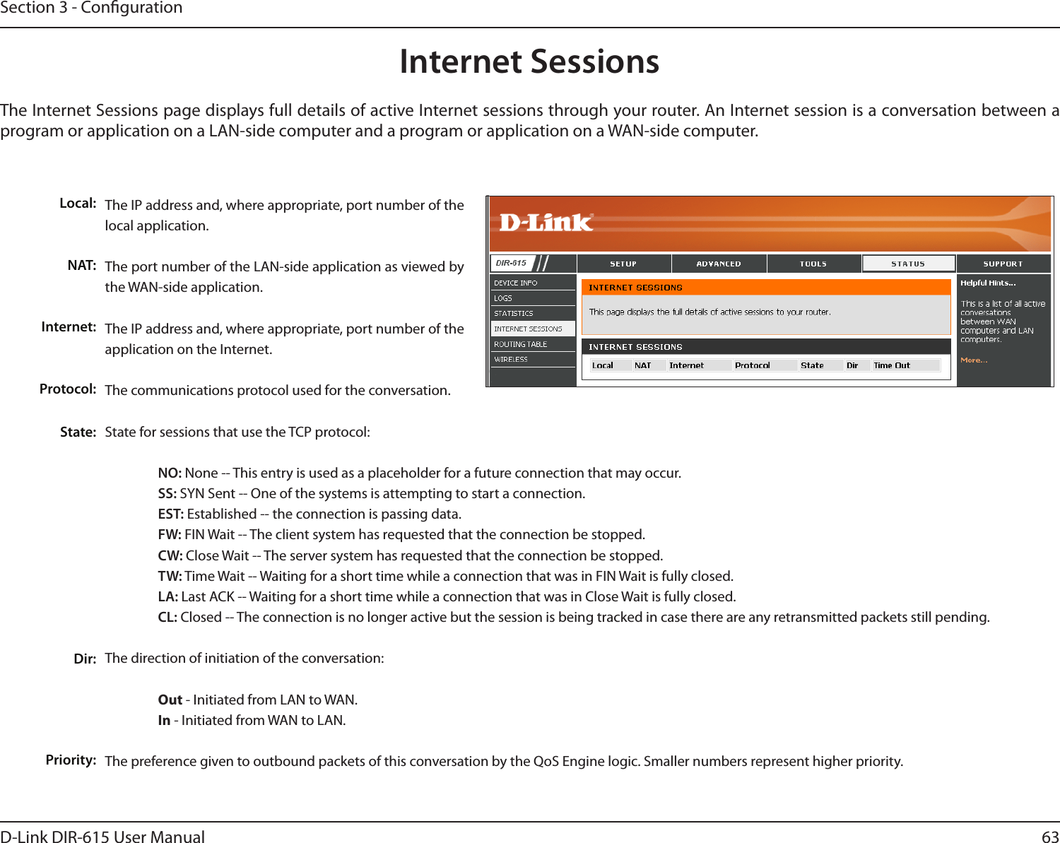 63D-Link DIR-615 User ManualSection 3 - CongurationInternet SessionsThe Internet Sessions page displays full details of active Internet sessions through your router. An Internet session is a conversation between a program or application on a LAN-side computer and a program or application on a WAN-side computer. Local:NAT:Internet:Protocol:State:Dir:Priority:The IP address and, where appropriate, port number of the local application. The port number of the LAN-side application as viewed by the WAN-side application. The IP address and, where appropriate, port number of the application on the Internet. The communications protocol used for the conversation. State for sessions that use the TCP protocol: NO: None -- This entry is used as a placeholder for a future connection that may occur. SS: SYN Sent -- One of the systems is attempting to start a connection. EST: Established -- the connection is passing data. FW: FIN Wait -- The client system has requested that the connection be stopped. CW: Close Wait -- The server system has requested that the connection be stopped. TW: Time Wait -- Waiting for a short time while a connection that was in FIN Wait is fully closed. LA: Last ACK -- Waiting for a short time while a connection that was in Close Wait is fully closed.  CL: Closed -- The connection is no longer active but the session is being tracked in case there are any retransmitted packets still pending.The direction of initiation of the conversation:   Out - Initiated from LAN to WAN.  In - Initiated from WAN to LAN.The preference given to outbound packets of this conversation by the QoS Engine logic. Smaller numbers represent higher priority. 
