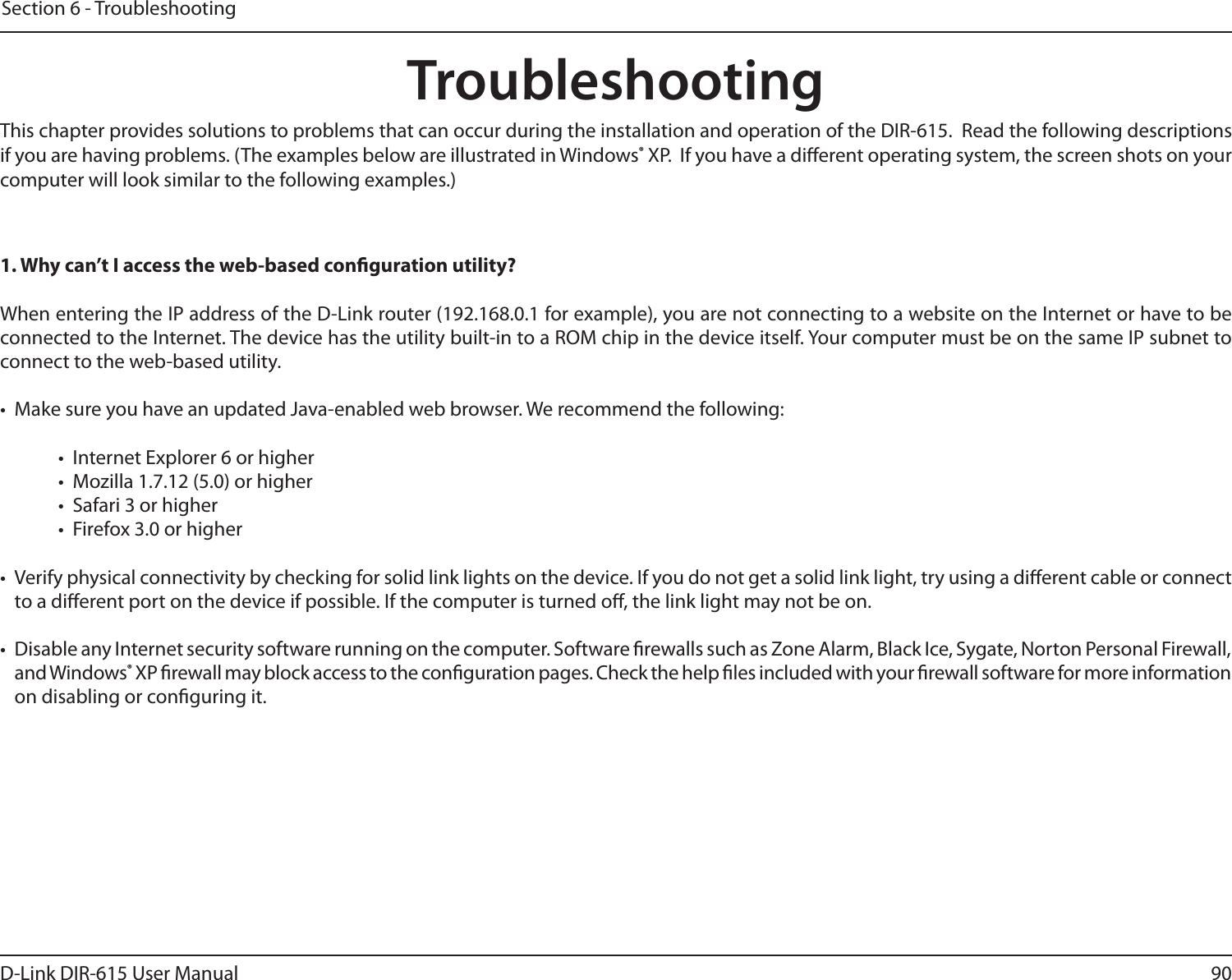 90D-Link DIR-615 User ManualSection 6 - TroubleshootingTroubleshootingThis chapter provides solutions to problems that can occur during the installation and operation of the DIR-615.  Read the following descriptions if you are having problems. (The examples below are illustrated in Windows® XP.  If you have a dierent operating system, the screen shots on your computer will look similar to the following examples.)1. Why can’t I access the web-based conguration utility?When entering the IP address of the D-Link router (192.168.0.1 for example), you are not connecting to a website on the Internet or have to be connected to the Internet. The device has the utility built-in to a ROM chip in the device itself. Your computer must be on the same IP subnet to connect to the web-based utility. •  Make sure you have an updated Java-enabled web browser. We recommend the following: •  Internet Explorer 6 or higher •  Mozilla 1.7.12 (5.0) or higher •  Safari 3 or higher •  Firefox 3.0 or higher •  Verify physical connectivity by checking for solid link lights on the device. If you do not get a solid link light, try using a dierent cable or connect to a dierent port on the device if possible. If the computer is turned o, the link light may not be on.•  Disable any Internet security software running on the computer. Software rewalls such as Zone Alarm, Black Ice, Sygate, Norton Personal Firewall, and Windows® XP rewall may block access to the conguration pages. Check the help les included with your rewall software for more information on disabling or conguring it.