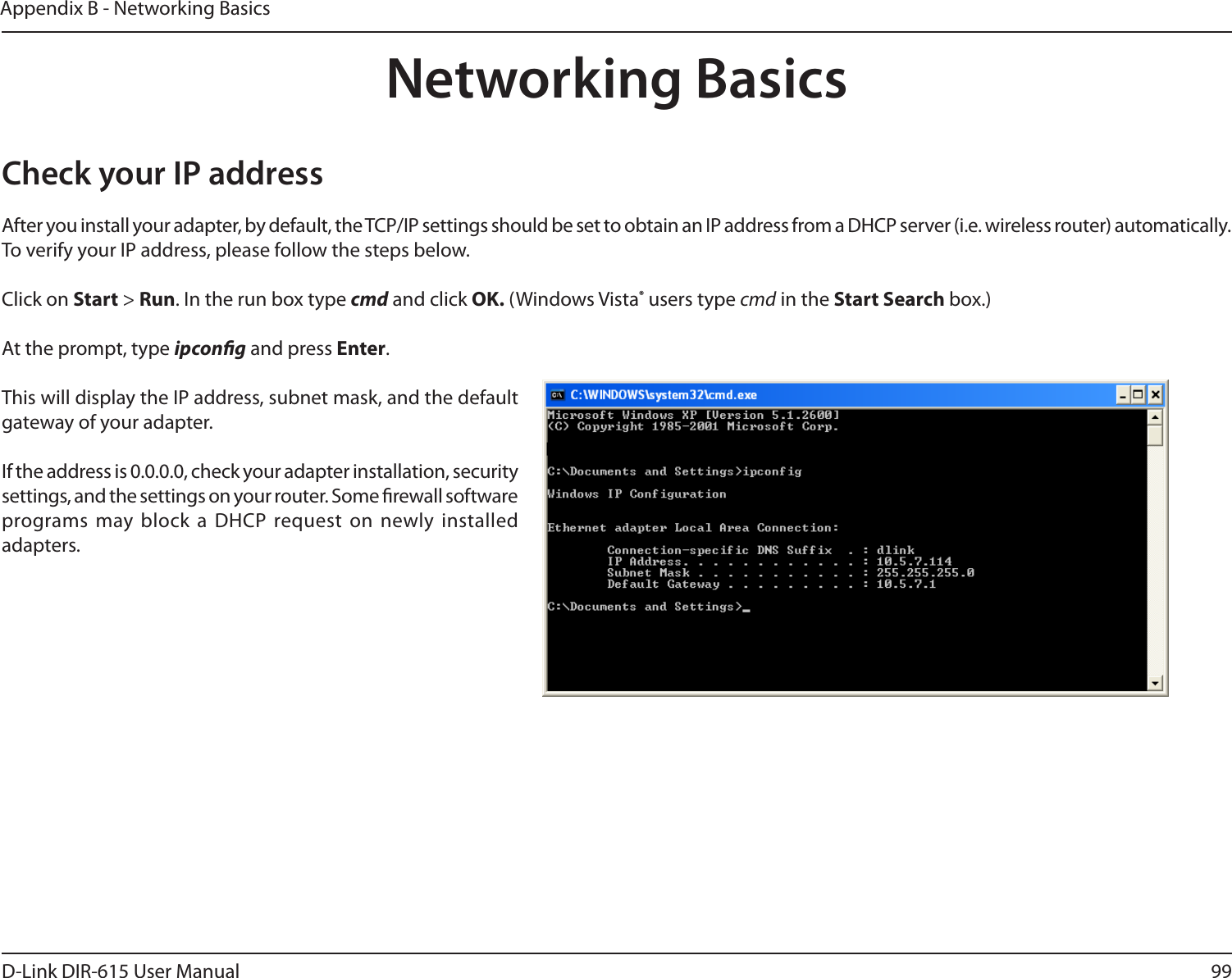 99D-Link DIR-615 User ManualAppendix B - Networking BasicsNetworking BasicsCheck your IP addressAfter you install your adapter, by default, the TCP/IP settings should be set to obtain an IP address from a DHCP server (i.e. wireless router) automatically. To verify your IP address, please follow the steps below.Click on Start &gt; Run. In the run box type cmd and click OK. (Windows Vista® users type cmd in the Start Search box.)At the prompt, type ipcong and press Enter.This will display the IP address, subnet mask, and the default gateway of your adapter.If the address is 0.0.0.0, check your adapter installation, security settings, and the settings on your router. Some rewall software programs may block a  DHCP request on newly installed adapters. 