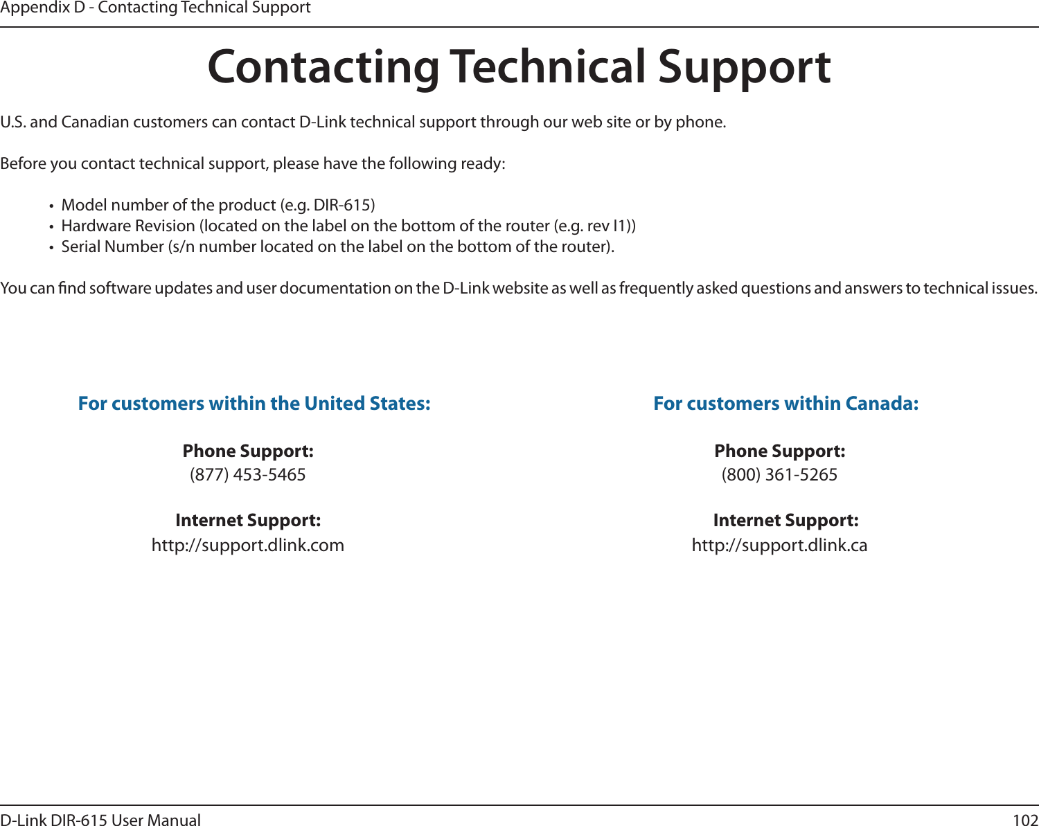 102D-Link DIR-615 User ManualAppendix D - Contacting Technical SupportContacting Technical SupportU.S. and Canadian customers can contact D-Link technical support through our web site or by phone.Before you contact technical support, please have the following ready:•  Model number of the product (e.g. DIR-615)•  Hardware Revision (located on the label on the bottom of the router (e.g. rev I1))•  Serial Number (s/n number located on the label on the bottom of the router). You can nd software updates and user documentation on the D-Link website as well as frequently asked questions and answers to technical issues.For customers within the United States: Phone Support:(877) 453-5465Internet Support:http://support.dlink.com For customers within Canada: Phone Support:(800) 361-5265 Internet Support:http://support.dlink.ca