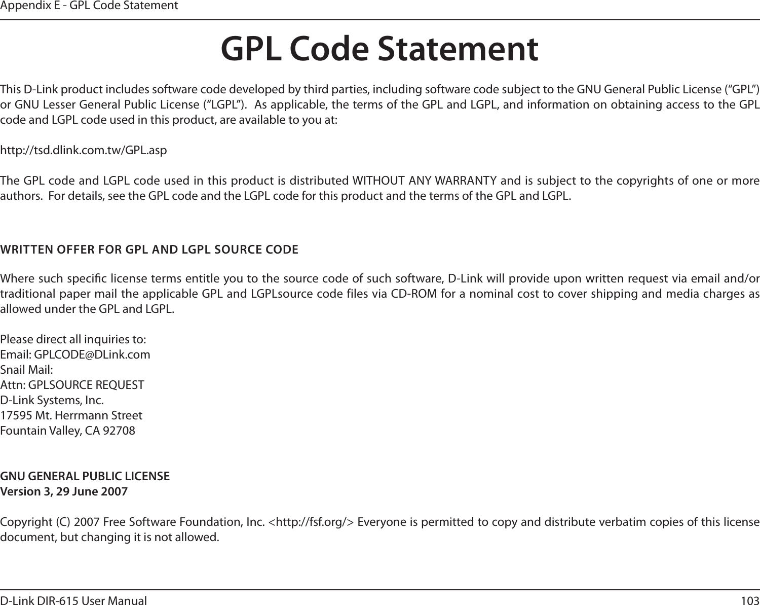 103D-Link DIR-615 User ManualAppendix E - GPL Code StatementGPL Code StatementThis D-Link product includes software code developed by third parties, including software code subject to the GNU General Public License (“GPL”) or GNU Lesser General Public License (“LGPL”).  As applicable, the terms of the GPL and LGPL, and information on obtaining access to the GPL code and LGPL code used in this product, are available to you at:http://tsd.dlink.com.tw/GPL.aspThe GPL code and LGPL code used in this product is distributed WITHOUT ANY WARRANTY and is subject to the copyrights of one or more authors.  For details, see the GPL code and the LGPL code for this product and the terms of the GPL and LGPL.WRITTEN OFFER FOR GPL AND LGPL SOURCE CODEWhere such specic license terms entitle you to the source code of such software, D-Link will provide upon written request via email and/or traditional paper mail the applicable GPL and LGPLsource code files via CD-ROM for a nominal cost to cover shipping and media charges as allowed under the GPL and LGPL.  Please direct all inquiries to:Email: GPLCODE@DLink.comSnail Mail:Attn: GPLSOURCE REQUESTD-Link Systems, Inc.17595 Mt. Herrmann StreetFountain Valley, CA 92708GNU GENERAL PUBLIC LICENSEVersion 3, 29 June 2007Copyright (C) 2007 Free Software Foundation, Inc. &lt;http://fsf.org/&gt; Everyone is permitted to copy and distribute verbatim copies of this license document, but changing it is not allowed.