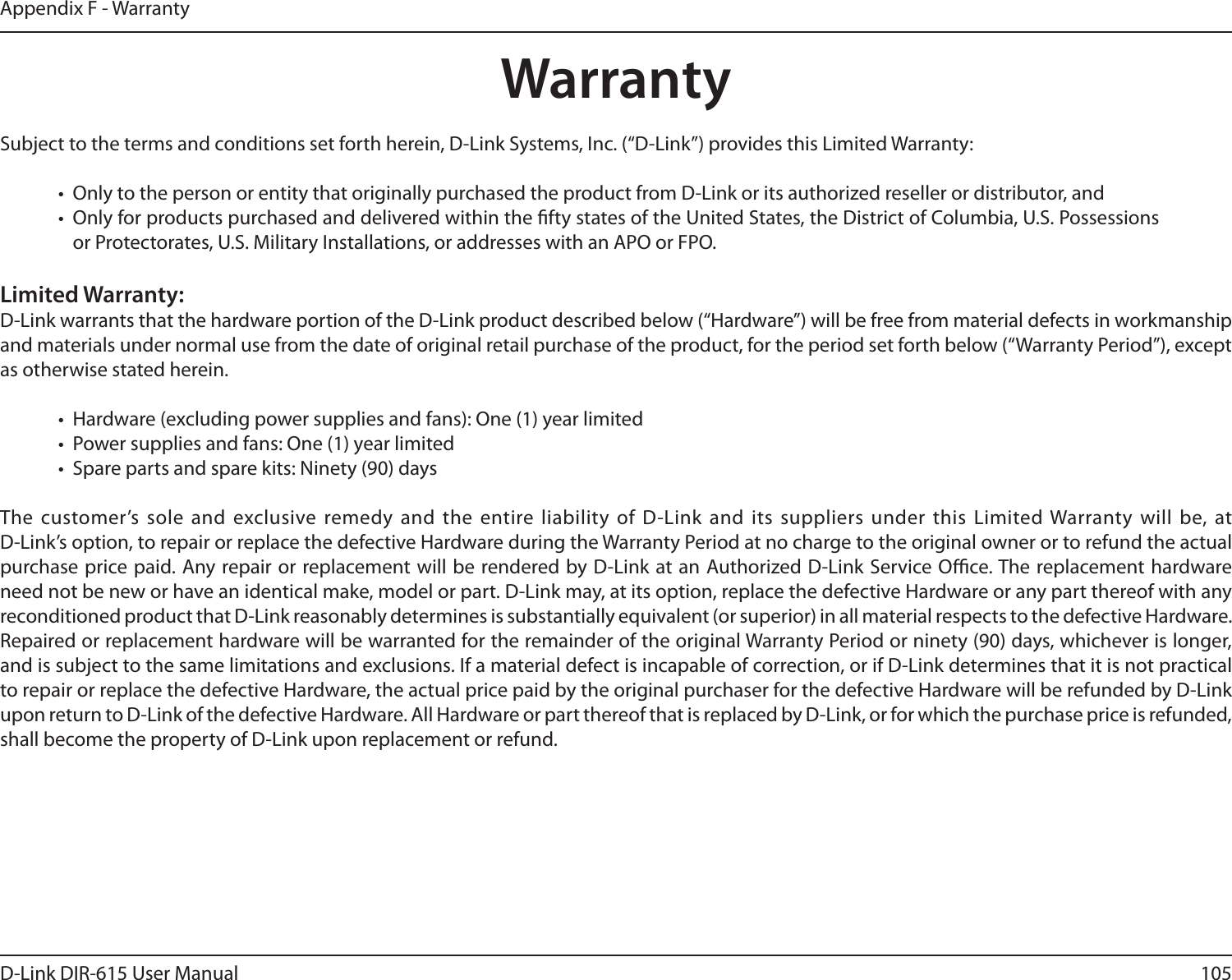 105D-Link DIR-615 User ManualAppendix F - WarrantyWarrantySubject to the terms and conditions set forth herein, D-Link Systems, Inc. (“D-Link”) provides this Limited Warranty:•  Only to the person or entity that originally purchased the product from D-Link or its authorized reseller or distributor, and•  Only for products purchased and delivered within the fty states of the United States, the District of Columbia, U.S. Possessions or Protectorates, U.S. Military Installations, or addresses with an APO or FPO.Limited Warranty:D-Link warrants that the hardware portion of the D-Link product described below (“Hardware”) will be free from material defects in workmanship and materials under normal use from the date of original retail purchase of the product, for the period set forth below (“Warranty Period”), except as otherwise stated herein.•  Hardware (excluding power supplies and fans): One (1) year limited•  Power supplies and fans: One (1) year limited•  Spare parts and spare kits: Ninety (90) daysThe customer’s sole and exclusive remedy and the entire liability of  D-Link and  its suppliers under  this Limited Warranty will be, at  D-Link’s option, to repair or replace the defective Hardware during the Warranty Period at no charge to the original owner or to refund the actual purchase price paid. Any repair or replacement will be rendered by D-Link at an Authorized D-Link Service Oce. The replacement hardware need not be new or have an identical make, model or part. D-Link may, at its option, replace the defective Hardware or any part thereof with any reconditioned product that D-Link reasonably determines is substantially equivalent (or superior) in all material respects to the defective Hardware. Repaired or replacement hardware will be warranted for the remainder of the original Warranty Period or ninety (90) days, whichever is longer, and is subject to the same limitations and exclusions. If a material defect is incapable of correction, or if D-Link determines that it is not practical to repair or replace the defective Hardware, the actual price paid by the original purchaser for the defective Hardware will be refunded by D-Link upon return to D-Link of the defective Hardware. All Hardware or part thereof that is replaced by D-Link, or for which the purchase price is refunded, shall become the property of D-Link upon replacement or refund.