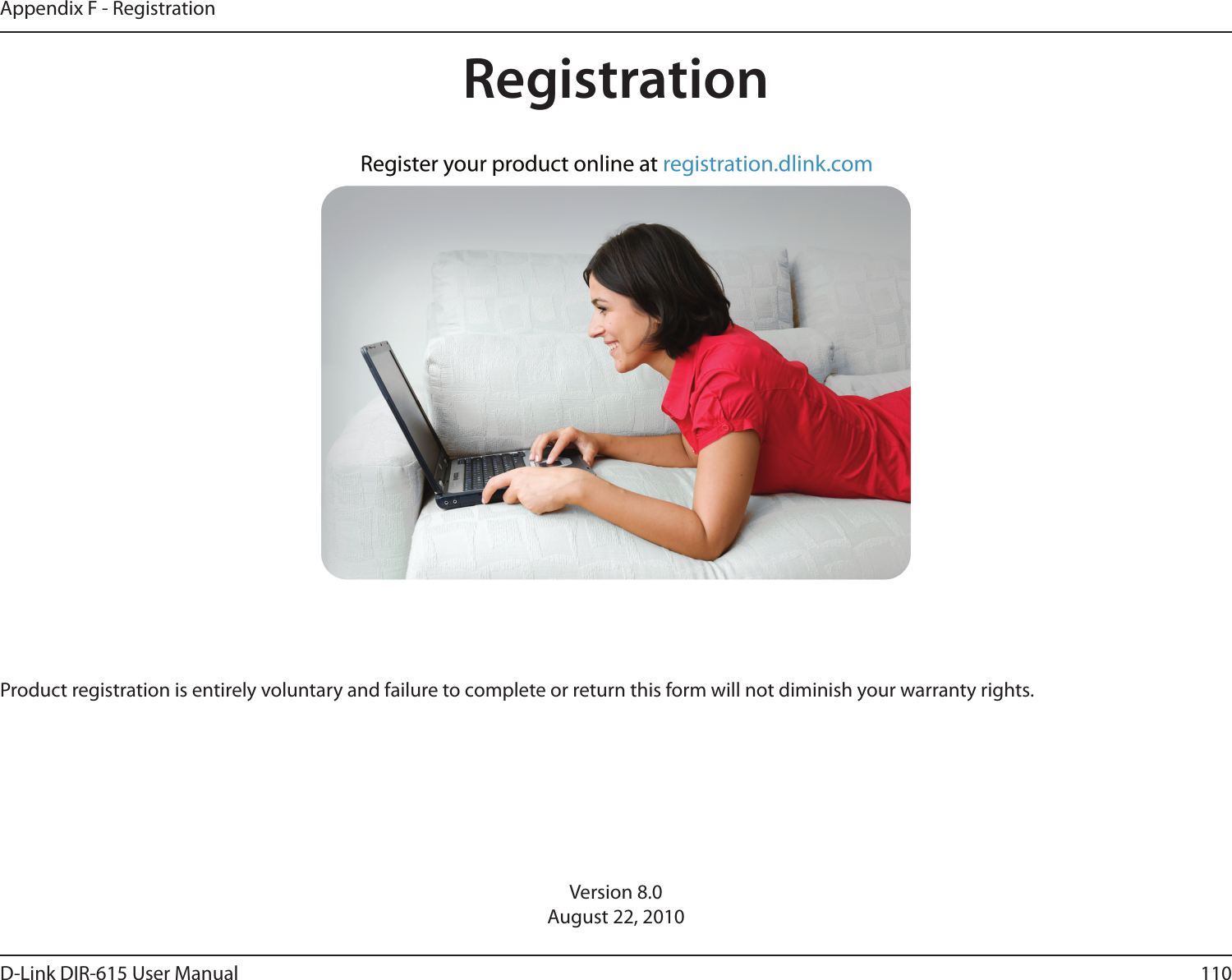110D-Link DIR-615 User ManualAppendix F - RegistrationVersion 8.0August 22, 2010Product registration is entirely voluntary and failure to complete or return this form will not diminish your warranty rights.Registration