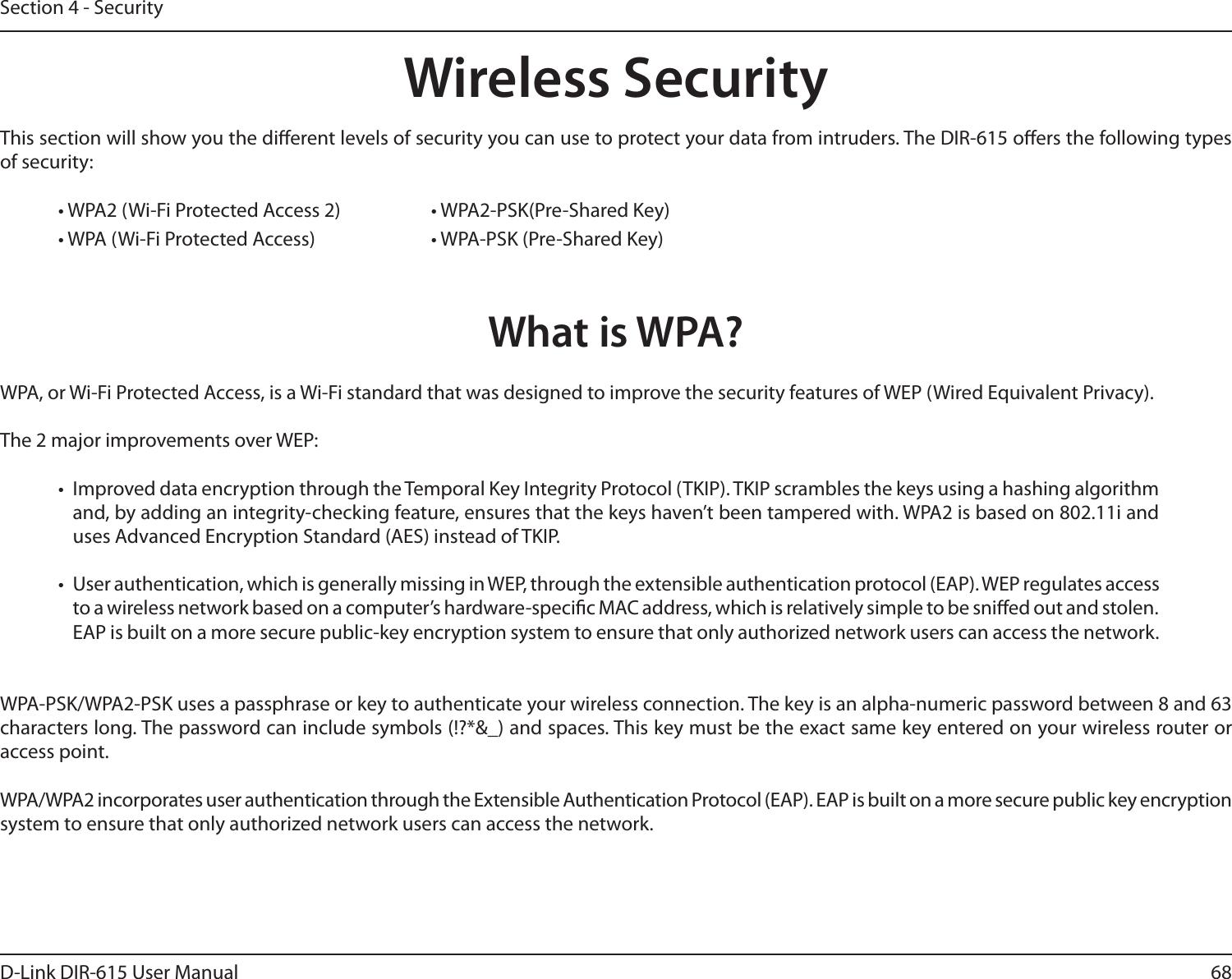 68D-Link DIR-615 User ManualSection 4 - SecurityWireless SecurityThis section will show you the dierent levels of security you can use to protect your data from intruders. The DIR-615 oers the following types of security:• WPA2 (Wi-Fi Protected Access 2)     • WPA2-PSK(Pre-Shared Key)• WPA (Wi-Fi Protected Access)    • WPA-PSK (Pre-Shared Key)What is WPA?WPA, or Wi-Fi Protected Access, is a Wi-Fi standard that was designed to improve the security features of WEP (Wired Equivalent Privacy).  The 2 major improvements over WEP: •  Improved data encryption through the Temporal Key Integrity Protocol (TKIP). TKIP scrambles the keys using a hashing algorithm and, by adding an integrity-checking feature, ensures that the keys haven’t been tampered with. WPA2 is based on 802.11i and uses Advanced Encryption Standard (AES) instead of TKIP.•  User authentication, which is generally missing in WEP, through the extensible authentication protocol (EAP). WEP regulates access to a wireless network based on a computer’s hardware-specic MAC address, which is relatively simple to be snied out and stolen. EAP is built on a more secure public-key encryption system to ensure that only authorized network users can access the network.WPA-PSK/WPA2-PSK uses a passphrase or key to authenticate your wireless connection. The key is an alpha-numeric password between 8 and 63 characters long. The password can include symbols (!?*&amp;_) and spaces. This key must be the exact same key entered on your wireless router or access point.WPA/WPA2 incorporates user authentication through the Extensible Authentication Protocol (EAP). EAP is built on a more secure public key encryption system to ensure that only authorized network users can access the network.