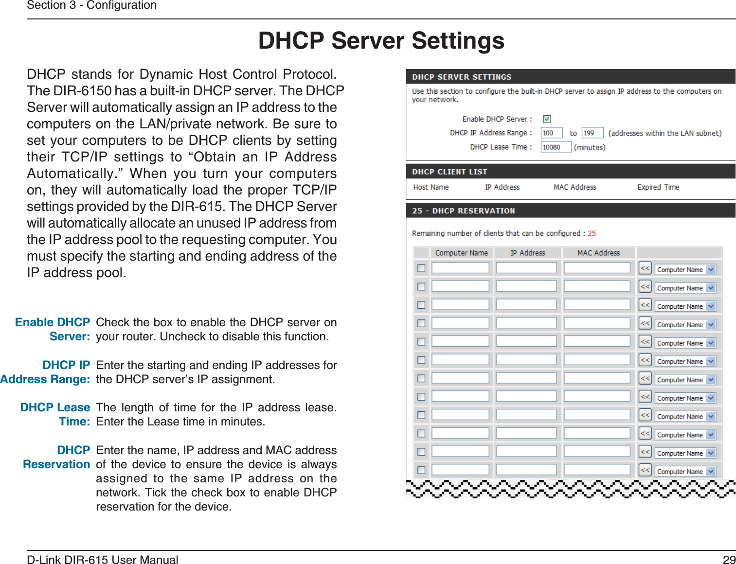 29D-Link DIR-6 User ManualSection 3 - ConfigurationCheck the box to enable the DHCP server on your router. Uncheck to disable this function.Enter the starting and ending IP addresses for the DHCP server’s IP assignment.The length of time for the IP address lease. Enter the Lease time in minutes.Enter the name, IP address and MAC address of the device to ensure the device is always assigned to the same IP address on the network. Tick the check box to enable DHCP reservation for the device.DHCP stands for Dynamic Host Control Protocol. The DIR-60 has a built-in DHCP server. The DHCP Server will automatically assign an IP address to the computers on the LAN/private network. Be sure to set your computers to be DHCP clients by setting their TCP/IP settings to “Obtain an IP Address Automatically.” When you turn your computers on, they will automatically load the proper TCP/IP settings provided by the DIR-6. The DHCP Server will automatically allocate an unused IP address from the IP address pool to the requesting computer. You must specify the starting and ending address of the IP address pool.