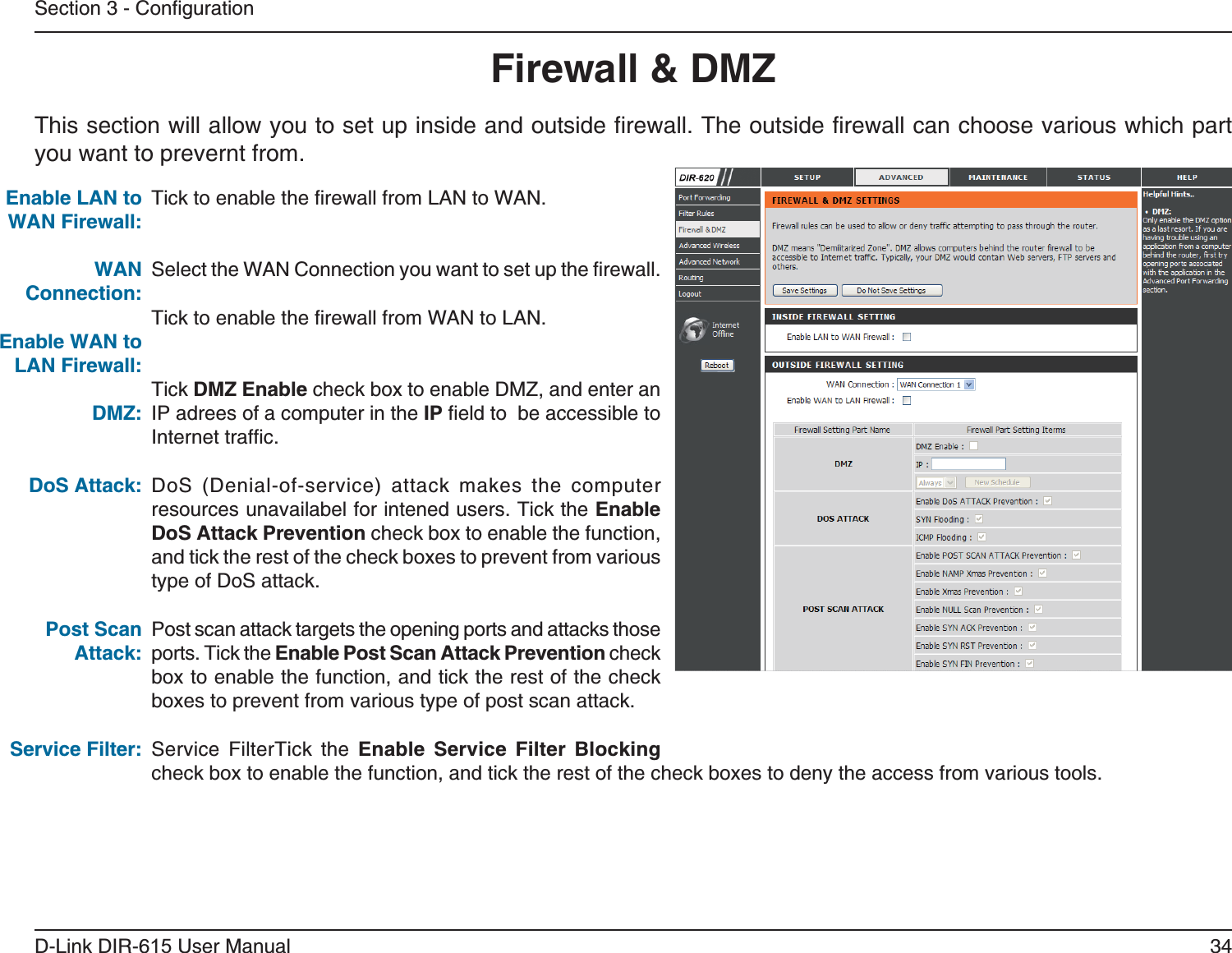 34D-Link DIR-6User ManualSection 3 - ConfigurationThis section will allow you to set up inside and outside firewall. The outside firewall can choose various which part you want to prevernt from.Tick to enable the firewall from LAN to WAN.Select the WAN Connection you want to set up the firewall.Tick to enable the firewall from WAN to LAN.Tick  check box to enable DMZ, and enter an IP adrees of a computer in the IP field to  be accessible to Internet traffic.DoS (Denial-of-service) attack makes the computer resources unavailabel for intened users. Tick the  check box to enable the function, and tick the rest of the check boxes to prevent from various type of DoS attack.Post scan attack targets the opening ports and attacks those ports. Tick the  check box to enable the function, and tick the rest of the check boxes to prevent from various type of post scan attack.Service FilterTick the     check box to enable the function, and tick the rest of the check boxes to deny the access from various tools.