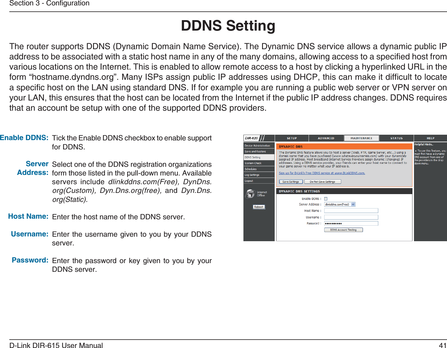 41D-Link DIR-6 User ManualSection 3 - ConfigurationTick the Enable DDNS checkbox to enable support for DDNS.Select one of the DDNS registration organizations form those listed in the pull-down menu. Available servers include dlinkddns.com(Free), DynDns.org(Custom), Dyn.Dns.org(free), and  Dyn.Dns.org(Static).Enter the host name of the DDNS server.Enter the username given to you by your DDNS server.Enter the password or key given to you by your DDNS server.The router supports DDNS (Dynamic Domain Name Service). The Dynamic DNS service allows a dynamic public IP address to be associated with a static host name in any of the many domains, allowing access to a specified host from various locations on the Internet. This is enabled to allow remote access to a host by clicking a hyperlinked URL in the form “hostname.dyndns.org”. Many ISPs assign public IP addresses using DHCP, this can make it difficult to locate a specific host on the LAN using standard DNS. If for example you are running a public web server or VPN server on your LAN, this ensures that the host can be located from the Internet if the public IP address changes. DDNS requires that an account be setup with one of the supported DDNS providers.