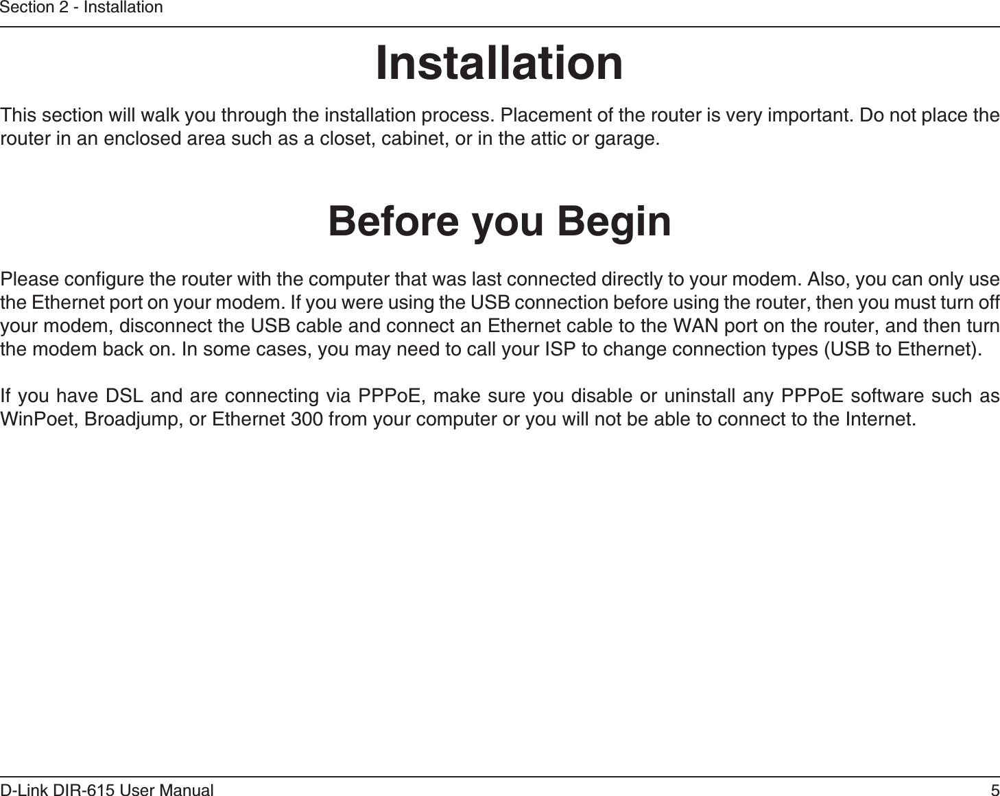 5D-Link DIR-6 User ManualSection 2 - InstallationInstallationThis section will walk you through the installation process. Placement of the router is very important. Do not place the router in an enclosed area such as a closet, cabinet, or in the attic or garage. Please configure the router with the computer that was last connected directly to your modem. Also, you can only use the Ethernet port on your modem. If you were using the USB connection before using the router, then you must turn off your modem, disconnect the USB cable and connect an Ethernet cable to the WAN port on the router, and then turn the modem back on. In some cases, you may need to call your ISP to change connection types (USB to Ethernet). If you have DSL and are connecting via PPPoE, make sure you disable or uninstall any PPPoE software such as WinPoet, Broadjump, or Ethernet 300 from your computer or you will not be able to connect to the Internet.