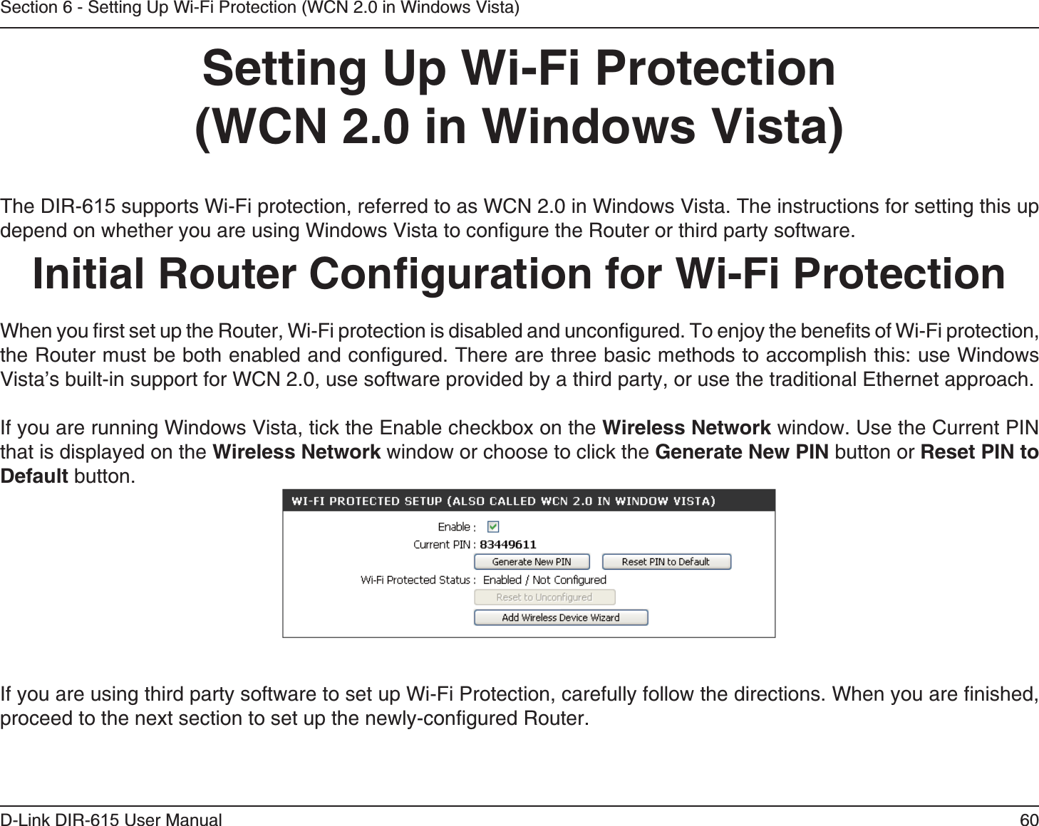 60D-Link DIR-6 User ManualSection 6 - Setting Up Wi-Fi Protection (WCN 2.0 in Windows Vista) The DIR-6 supports Wi-Fi protection, referred to as WCN 2.0 in Windows Vista. The instructions for setting this up depend on whether you are using Windows Vista to configure the Router or third party software.        When you first set up the Router, Wi-Fi protection is disabled and unconfigured. To enjoy the benefits of Wi-Fi protection, the Router must be both enabled and configured. There are three basic methods to accomplish this: use Windows Vista’s built-in support for WCN 2.0, use software provided by a third party, or use the traditional Ethernet approach. If you are running Windows Vista, tick the Enable checkbox on the  window. Use the Current PIN that is displayed on the  window or choose to click the  button or  button. If you are using third party software to set up Wi-Fi Protection, carefully follow the directions. When you are finished, proceed to the next section to set up the newly-configured Router. 