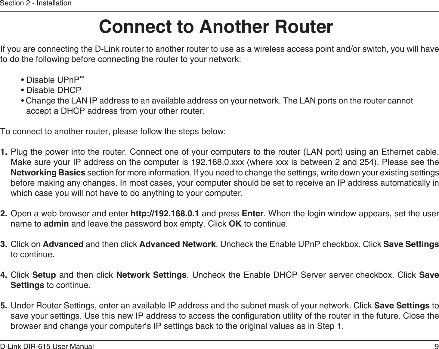9D-Link DIR-6 User ManualSection 2 - InstallationIf you are connecting the D-Link router to another router to use as a wireless access point and/or switch, you will have to do the following before connecting the router to your network:™accept a DHCP address from your other router.To connect to another router, please follow the steps below:1. Plug the power into the router. Connect one of your computers to the router (LAN port) using an Ethernet cable. Make sure your IP address on the computer is 192.168.0.xxx (where xxx is between 2 and 254). Please see the  section for more information. If you need to change the settings, write down your existing settings before making any changes. In most cases, your computer should be set to receive an IP address automatically in which case you will not have to do anything to your computer. Open a web browser and enter  and press . When the login window appears, set the user name to  and leave the password box empty. Click  to continue.3. Click on  and then click . Uncheck the Enable UPnP checkbox. Click  to continue. 4. Click  and then click . Uncheck the Enable DHCP Server server checkbox. Click  to continue.5.  Under Router Settings, enter an available IP address and the subnet mask of your network. Click  to save your settings. Use this new IP address to access the configuration utility of the router in the future. Close the browser and change your computer’s IP settings back to the original values as in Step 1.