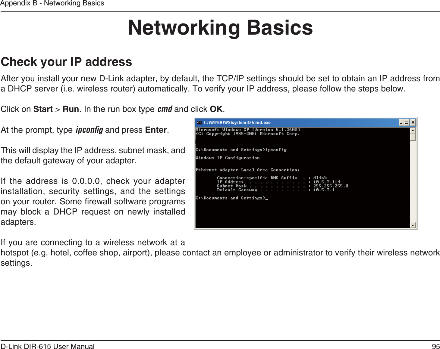 95D-Link DIR-6 User ManualAppendix B - Networking BasicsAfter you install your new D-Link adapter, by default, the TCP/IP settings should be set to obtain an IP address from a DHCP server (i.e. wireless router) automatically. To verify your IP address, please follow the steps below.Click on  &gt; . In the run box type cmd and click .At the prompt, type ipconﬁg and press .This will display the IP address, subnet mask, and the default gateway of your adapter.If the address is 0.0.0.0, check your adapter installation, security settings, and the settings on your router. Some firewall software programs may block a DHCP request on newly installed adapters. If you are connecting to a wireless network at a hotspot (e.g. hotel, coffee shop, airport), please contact an employee or administrator to verify their wireless network settings.