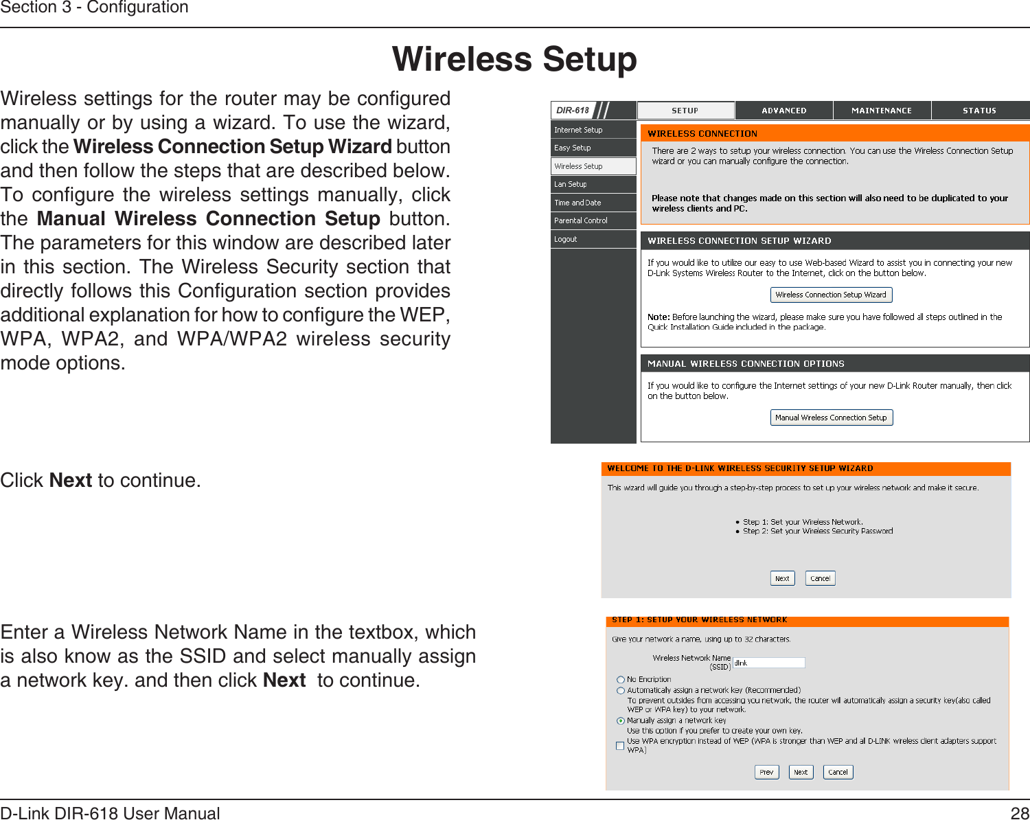 28D-Link DIR-618 User ManualSection 3 - CongurationWireless SetupWireless settings for the router may be congured manually or by using a wizard. To use the wizard, click the Wireless Connection Setup Wizard buttonand then follow the steps that are described below.To congure the wireless settings manually, click the  Manual Wireless Connection Setup button. The parameters for this window are described laterin this section. The Wireless  Security section  thatdirectly follows this Conguration section provides   additional explanation for how to congure the WEP, WPA, WPA2, and WPA/WPA2 wireless security mode options. Click Next to continue.Enter a Wireless Network Name in the textbox, which is also know as the SSID and select manually assigna network key. and then click Next  to continue.