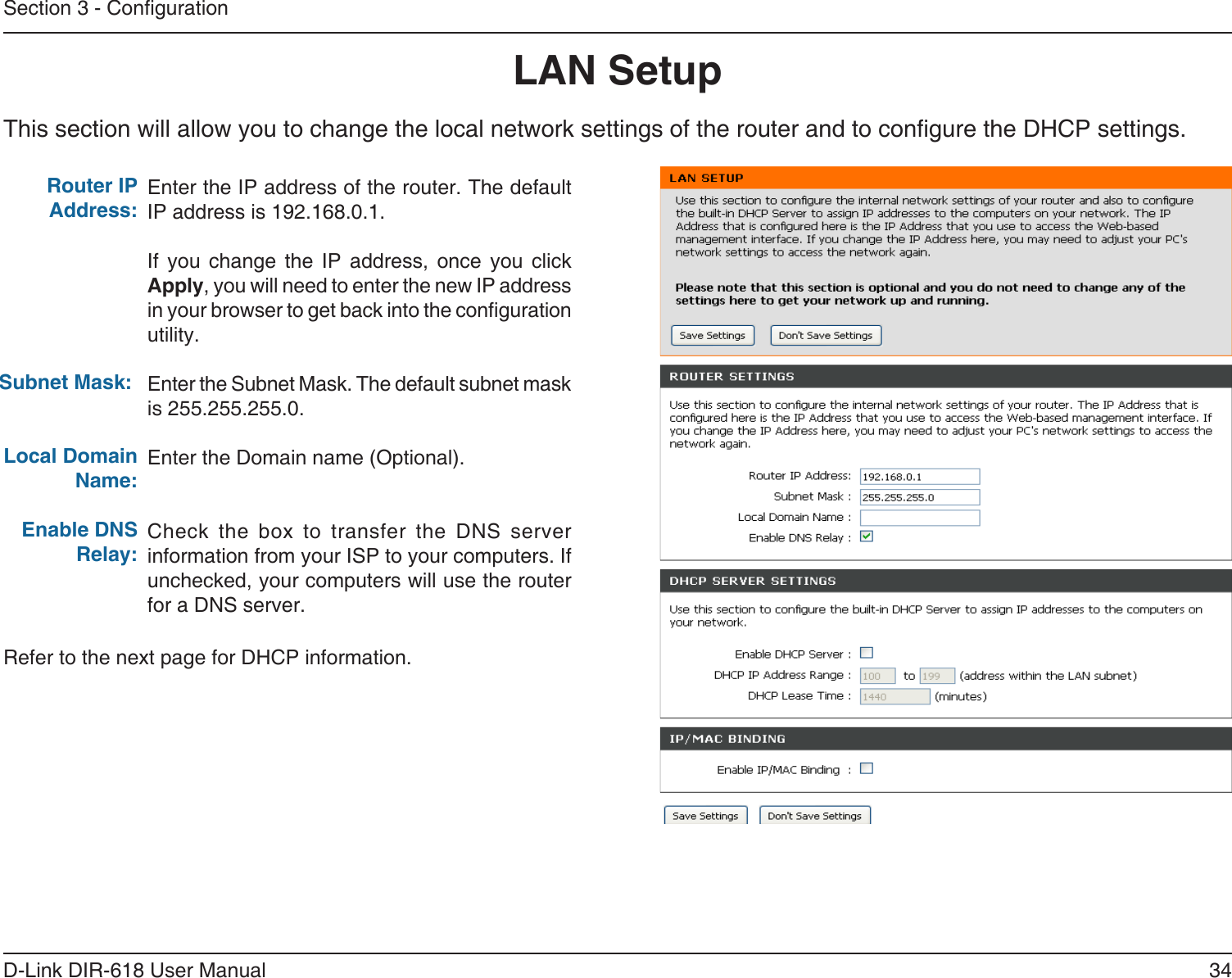 34D-Link DIR-618 User ManualSection 3 - CongurationThis section will allow you to change the local network settings of the router and to congure the DHCP settings.LAN SetupEnter the IP address of the router. The defaultIP address is 192.168.0.1.If you change the IP address, once you click Apply, you will need to enter the new IP address in your browser to get back into the conguration utility.Enter the Subnet Mask. The default subnet maskis 255.255.255.0.Enter the Domain name (Optional).Check the box to transfer the DNS server information from your ISP to your computers. Ifunchecked, your computers will use the router for a DNS server.Router IP Address: Subnet Mask:Local Domain Name:Enable DNS Relay:Refer to the next page for DHCP information.