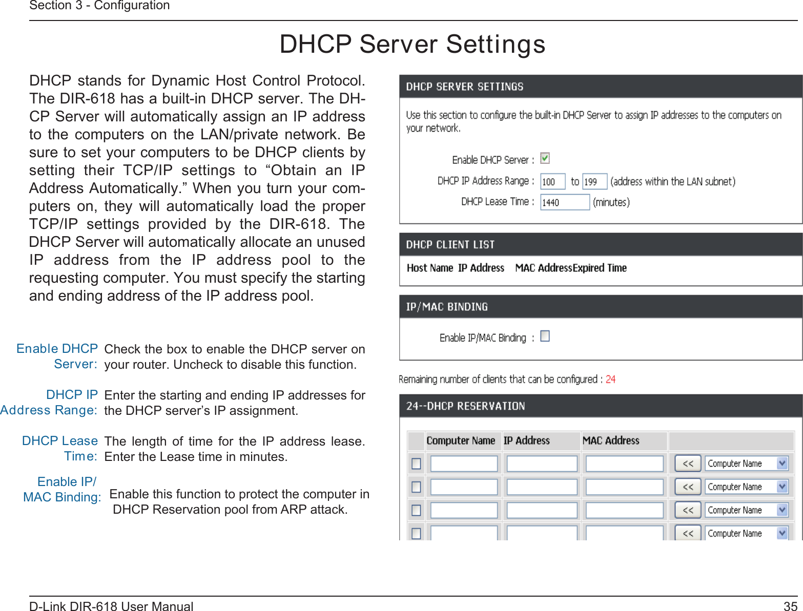 35D-Link DIR-618 User ManualSection 3 - ConﬁgurationCheck the box to enable the DHCP server on your router. Uncheck to disable this function.Enter the starting and ending IP addresses forthe DHCP server’s IP assignment.The  length  of  time  for  the  IP  address  lease.Enter the Lease time in minutes.Enable DHCP Server:DHCP IPAddress Range:DHCP Lease Tim    Enable IP/MAC Binding:e:DHCP Server SettingsDHCP  stands  for  Dynamic  Host  Control  Protocol.The DIR-618 has a built-in DHCP server. The DH-CP Server will automatically assign an IP addressto  the  computers  on  the  LAN/private  network.  Besure to set your computers to be DHCP clients bysetting  their  TCP/IP  settings  to  “Obtain  an  IPAddress Automatically.” When you turn your com-puters  on,  they  will  automatically  load  the  proper TCP/IP  settings  provided  by  the  DIR-618.  TheDHCP Server will automatically allocate an unusedIP  address  from  the  IP  address  pool  to  therequesting computer. You must specify the startingand ending address of the IP address pool.Enable this function to protect the computer in DHCP Reservation pool from ARP attack. 