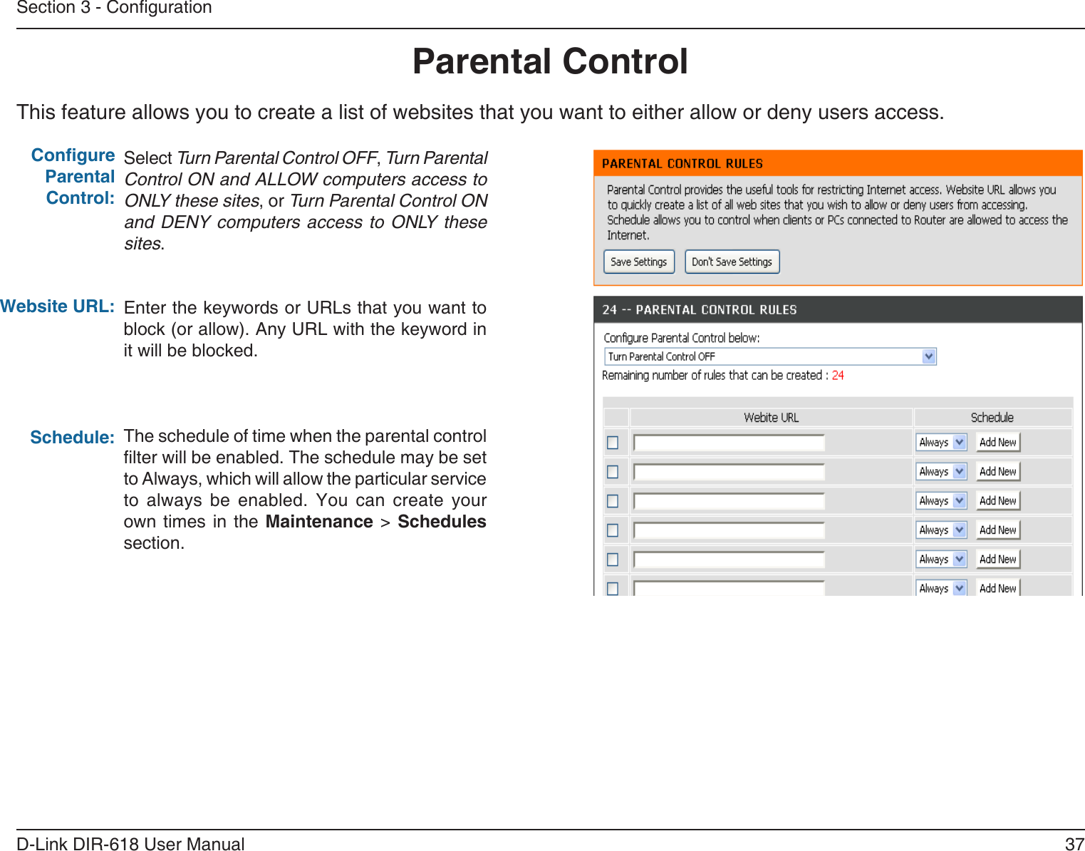37D-Link DIR-618 User ManualSection 3 - CongurationThis feature allows you to create a list of websites that you want to either allow or deny users access.Parental ControlSelect Turn Parental Control OFF, Turn ParentalControl ON and ALLOW computers access toONLY these sites, or Turn Parental Control ONand DENY computers  access to  ONLY thesesites.Enter the keywords or URLs that you want toblock (or allow). Any URL with the keyword init will be blocked.The schedule of time when the parental controllter will be enabled. The schedule may be set to Always, which will allow the particular service to  always  be  enabled.  You  can  create  yourown times  in  the  Maintenance &gt; Schedules section.Congure Parental Control:Website URL:Schedule: