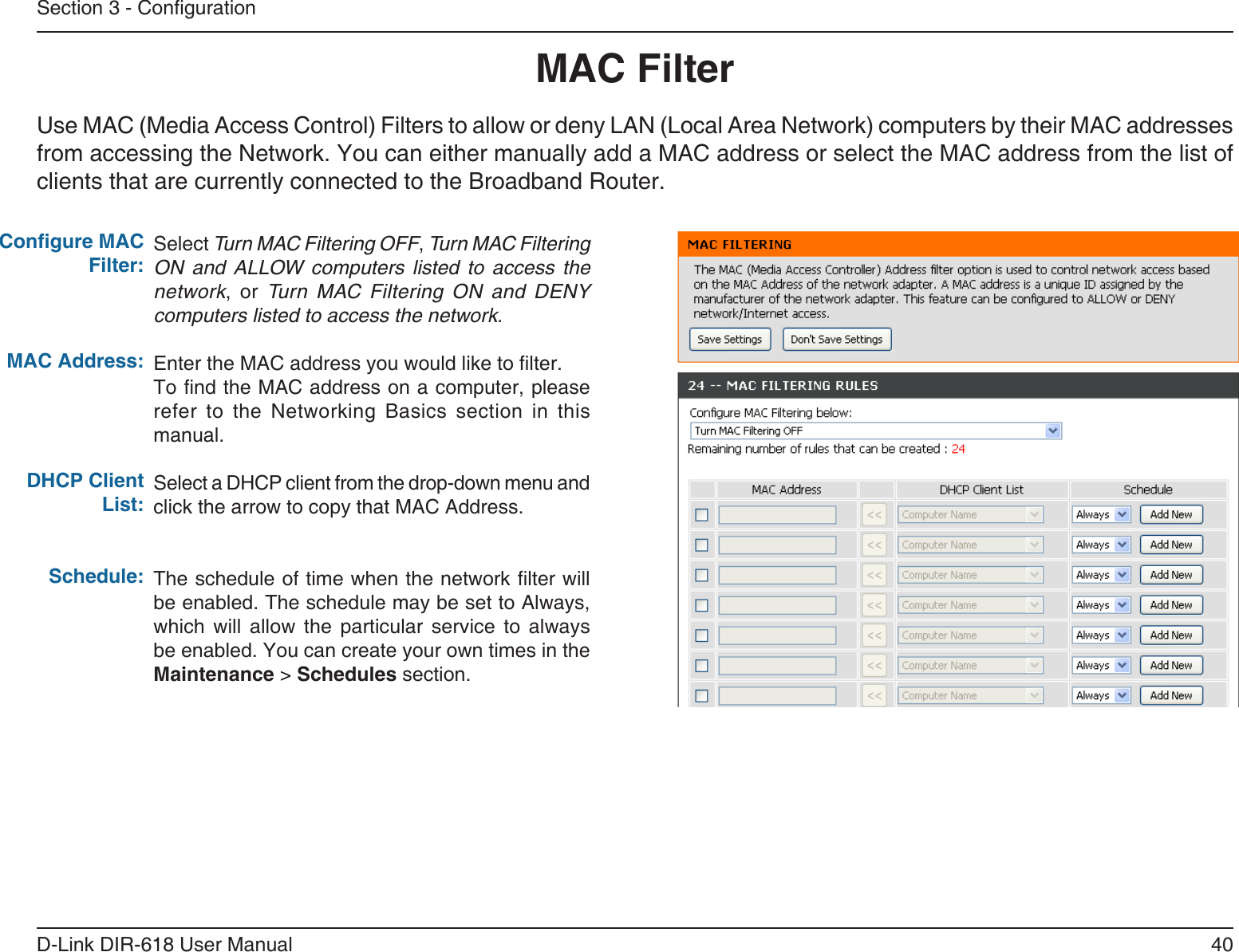 40D-Link DIR-618 User ManualSection 3 - CongurationMAC FilterSelect Turn MAC Filtering OFF, Turn MAC FilteringON  and  ALLOW  computers  listed  to  access  thenetwork, or Turn  MAC  Filtering  ON  and  DENYcomputers listed to access the network. Enter the MAC address you would like to lter.To nd the MAC address on a computer, please refer  to  the  Networking  Basics  section  in  thismanual.Select a DHCP client from the drop-down menu andclick the arrow to copy that MAC Address. The schedule of time when the network lter will be enabled. The schedule may be set to Always, which  will  allow  the  particular  service  to  alwaysbe enabled. You can create your own times in theMaintenance &gt; Schedules section.Congure MAC Filter:MAC Address: DHCP Client List:Schedule:Use MAC (Media Access Control) Filters to allow or deny LAN (Local Area Network) computers by their MAC addressesfrom accessing the Network. You can either manually add a MAC address or select the MAC address from the list ofclients that are currently connected to the Broadband Router.
