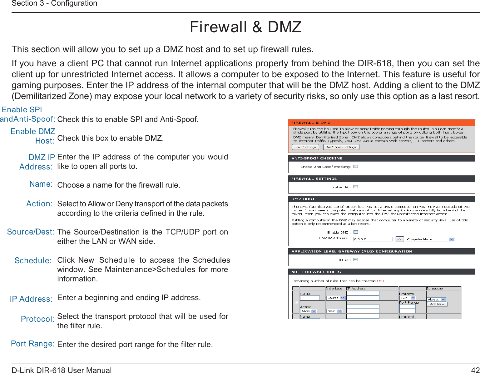 42D-Link DIR-618 User ManualSection 3 - ConﬁgurationFirewall &amp; DMZThis section will allow you to set up a DMZ host and to set up ﬁrewall rules.If you have a client PC that cannot run Internet applications properly from behind the DIR-618, then you can set the client up for unrestricted Internet access. It allows a computer to be exposed to the Internet. This feature is useful for gaming purposes. Enter the IP address of the internal computer that will be the DMZ host. Adding a client to the DMZ(Demilitarized Zone) may expose your local network to a variety of security risks, so only use this option as a last resort.Check this to enable SPI and Anti-Spoof.Check this box to enable DMZ.Enter the IP address of the computer you would like to open all ports to.Choose a name for the ﬁrewall rule.Select to Allow or Deny transport of the data packets according to the criteria deﬁned in the rule. The  Source/Destination  is  the  TCP/UDP  port  on either the LAN or WAN side.Click  New  Schedule  to  access  the  Schedules window. See Maintenance&gt;Schedules for more information.Enter a beginning and ending IP address.Select the transport protocol that will be used for the ﬁlter rule.Enter the desired port range for the ﬁlter rule.Enable DMZ Host:DMZ IP Address:Name:Action:Source/Dest:Schedule:IP Address:Protocol:Port Range: Enable SPI andAnti-Spoof:    