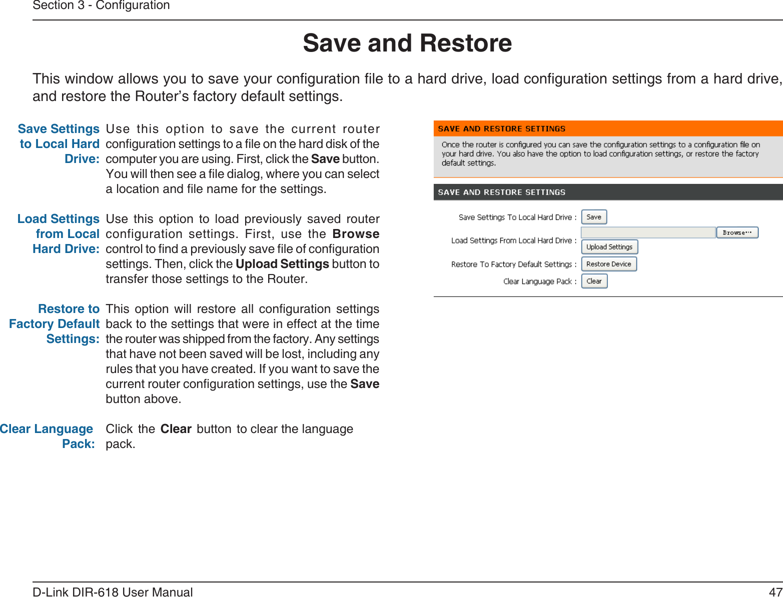 47D-Link DIR-618 User ManualSection 3 - CongurationSave and RestoreUse  this  option  to  save  the  current  routerconguration settings to a le on the hard disk of the computer you are using. First, click the Save button. You will then see a le dialog, where you can select a location and le name for the settings. Use  this  option  to  load  previously  saved  routerconfiguration settings. First, use the Browse control to nd a previously save le of conguration settings. Then, click the Upload Settings button totransfer those settings to the Router. This option will restore all conguration settings back to the settings that were in effect at the timethe router was shipped from the factory. Any settingsthat have not been saved will be lost, including any rules that you have created. If you want to save thecurrent router conguration settings, use the Save button above. Click  the  Clear  button  to clear the languagepack.Save Settings to Local Hard Drive:Load Settings from Local Hard Drive:Restore to Factory Default Settings:Clear Language                  Pack:This window allows you to save your conguration le to a hard drive, load conguration settings from a hard drive, and restore the Router’s factory default settings.