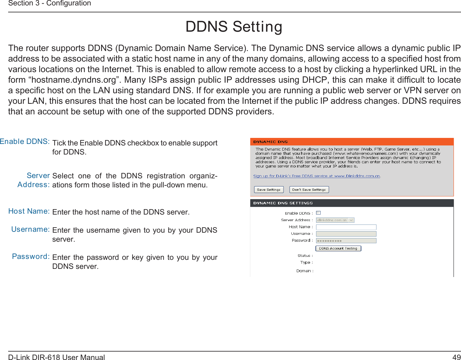 49D-Link DIR-618 User ManualSection 3 - ConﬁgurationDDNS SettingTick the Enable DDNS checkbox to enable support for DDNS.Select  one  of  the  DDNS  registration  organiz-ations form those listed in the pull-down menu. Enter the host name of the DDNS server.Enter the username given to you by your DDNSserver.Enter the  password  or  key  given  to  you  by  yourDDNS server.Enable DDNS:Server Address:Host Name:Username:Password:The router supports DDNS (Dynamic Domain Name Service). The Dynamic DNS service allows a dynamic public IPaddress to be associated with a static host name in any of the many domains, allowing access to a speciﬁed host from various locations on the Internet. This is enabled to allow remote access to a host by clicking a hyperlinked URL in theform “hostname.dyndns.org”. Many ISPs assign public IP addresses using DHCP, this can make it difﬁcult to locate a speciﬁc host on the LAN using standard DNS. If for example you are running a public web server or VPN server on your LAN, this ensures that the host can be located from the Internet if the public IP address changes. DDNS requires that an account be setup with one of the supported DDNS providers.