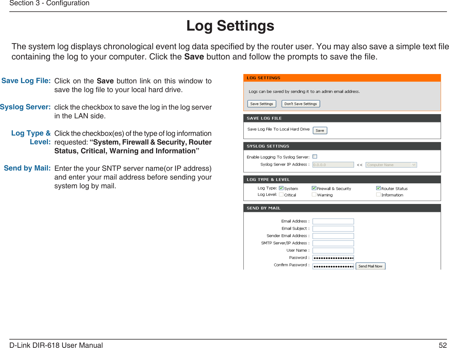 52D-Link DIR-618 User ManualSection 3 - CongurationLog SettingsClick on the Save button  link on  this window  tosave the log le to your local hard drive.click the checkbox to save the log in the log server in the LAN side.Click the checkbox(es) of the type of log information requested: “System, Firewall &amp; Security, Router Status, Critical, Warning and Information”Enter the your SNTP server name(or IP address)and enter your mail address before sending yoursystem log by mail.Save Log File:Syslog Server:Log Type &amp; Level:Send by Mail:The system log displays chronological event log data specied by the router user. You may also save a simple text le containing the log to your computer. Click the Save button and follow the prompts to save the le.