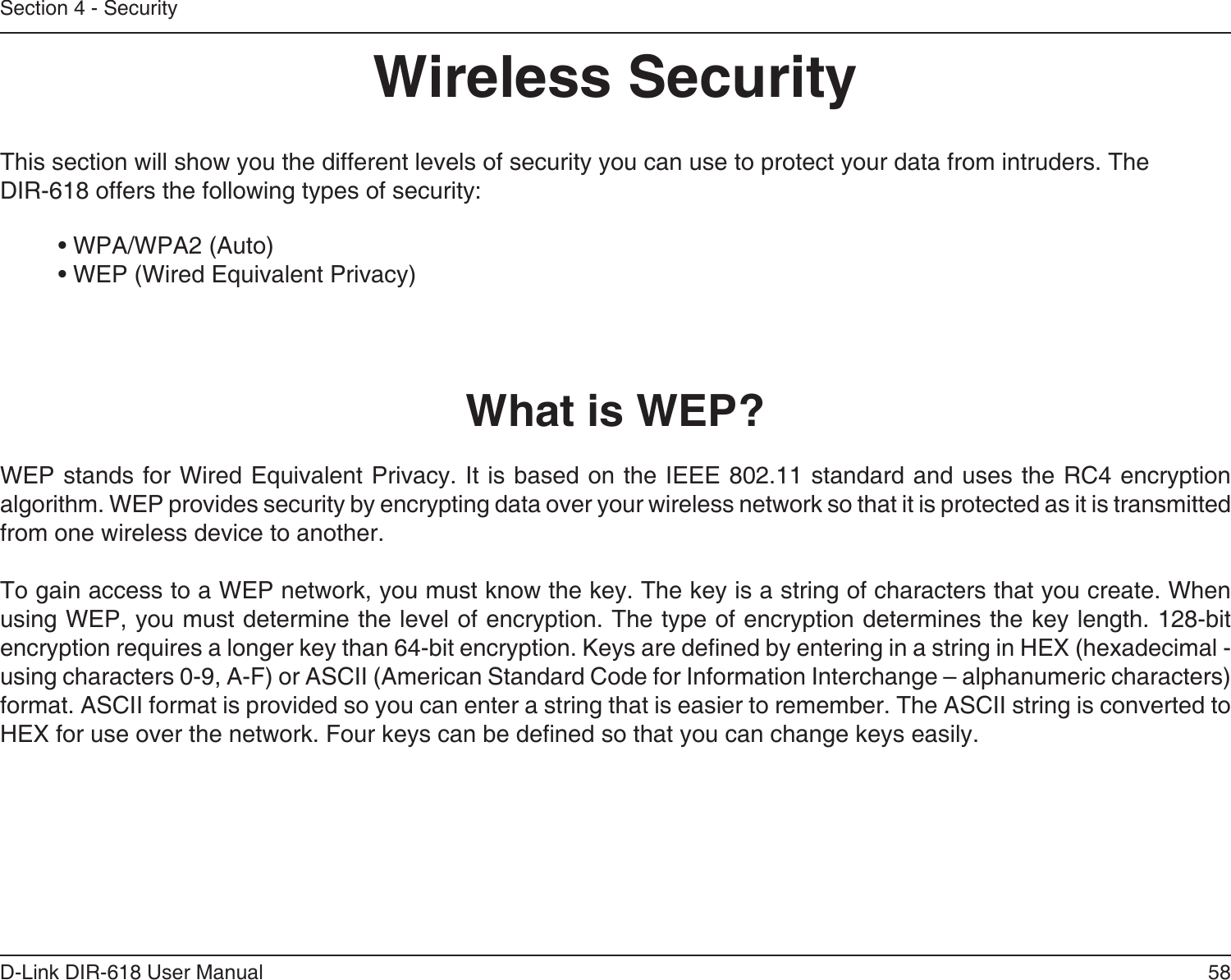 58D-Link DIR-618 User ManualSection 4 - SecurityWireless SecurityThis section will show you the different levels of security you can use to protect your data from intruders. TheDIR-618 offers the following types of security:• WPA/WPA2 (Auto)   • WEP (Wired Equivalent Privacy)What is WEP?WEP stands for Wired Equivalent Privacy. It is based on the IEEE 802.11 standard and uses the RC4 encryptionalgorithm. WEP provides security by encrypting data over your wireless network so that it is protected as it is transmittedfrom one wireless device to another.To gain access to a WEP network, you must know the key. The key is a string of characters that you create. When using WEP, you must determine the level of encryption. The type of encryption determines the key length. 128-bit encryption requires a longer key than 64-bit encryption. Keys are dened by entering in a string in HEX (hexadecimal - using characters 0-9, A-F) or ASCII (American Standard Code for Information Interchange – alphanumeric characters) format. ASCII format is provided so you can enter a string that is easier to remember. The ASCII string is converted toHEX for use over the network. Four keys can be dened so that you can change keys easily.