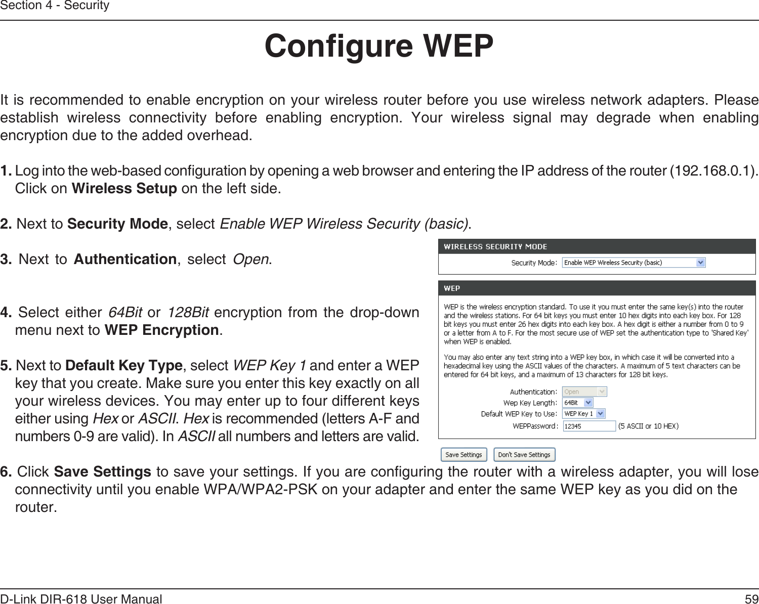 59D-Link DIR-618 User ManualSection 4 - SecurityCongure WEPIt is recommended to enable encryption on your wireless router before you use wireless network adapters. Pleaseestablish wireless connectivity before enabling encryption. Your wireless signal may degrade when enablingencryption due to the added overhead.1. Log into the web-based conguration by opening a web browser and entering the IP address of the router (192.168.0.1).   Click on Wireless Setup on the left side.2. Next to Security Mode, select Enable WEP Wireless Security (basic).3. Next to Authentication, select Open. 4.  Select  either  64Bit  or  128Bit  encryption  from  the  drop-downmenu next to WEP Encryption. 5. Next to Default Key Type, select WEP Key 1 and enter a WEPkey that you create. Make sure you enter this key exactly on allyour wireless devices. You may enter up to four different keyseither using Hex or ASCII. Hex is recommended (letters A-F andnumbers 0-9 are valid). In ASCII all numbers and letters are valid.6. Click Save Settings to save your settings. If you are conguring the router with a wireless adapter, you will lose connectivity until you enable WPA/WPA2-PSK on your adapter and enter the same WEP key as you did on therouter.
