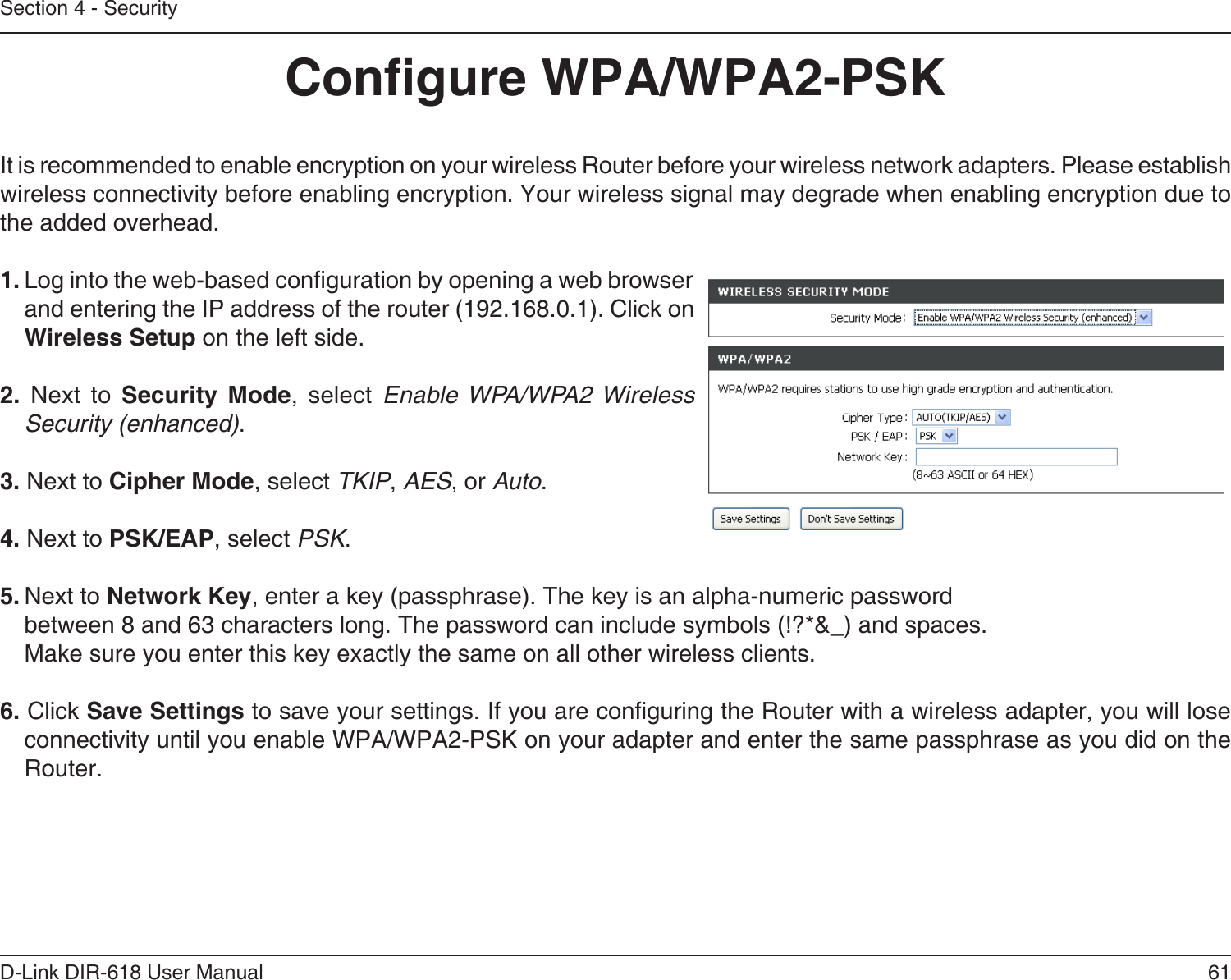 61D-Link DIR-618 User ManualSection 4 - SecurityCongure WPA/WPA2-PSKIt is recommended to enable encryption on your wireless Router before your wireless network adapters. Please establishwireless connectivity before enabling encryption. Your wireless signal may degrade when enabling encryption due tothe added overhead.1. Log into the web-based conguration by opening a web browser and entering the IP address of the router (192.168.0.1). Click onWireless Setup on the left side.2. Next to Security Mode, select Enable WPA/WPA2 WirelessSecurity (enhanced).3. Next to Cipher Mode, select TKIP, AES, or Auto.4. Next to PSK/EAP, select PSK.5. Next to Network Key, enter a key (passphrase). The key is an alpha-numeric passwordbetween 8 and 63 characters long. The password can include symbols (!?*&amp;_) and spaces.Make sure you enter this key exactly the same on all other wireless clients.6. Click Save Settings to save your settings. If you are conguring the Router with a wireless adapter, you will lose connectivity until you enable WPA/WPA2-PSK on your adapter and enter the same passphrase as you did on the Router.