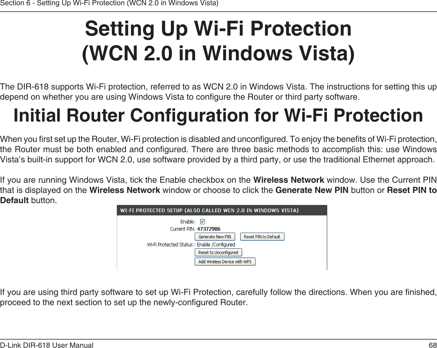 68D-Link DIR-618 User ManualSection 6 - Setting Up Wi-Fi Protection (WCN 2.0 in Windows Vista)Setting Up Wi-Fi Protection(WCN 2.0 in Windows Vista)The DIR-618 supports Wi-Fi protection, referred to as WCN 2.0 in Windows Vista. The instructions for setting this up depend on whether you are using Windows Vista to congure the Router or third party software.        Initial Router Conguration for Wi-Fi ProtectionWhen you rst set up the Router, Wi-Fi protection is disabled and uncongured. To enjoy the benets of Wi-Fi protection, the Router must be both enabled and congured. There are three basic methods to accomplish this: use Windows Vista’s built-in support for WCN 2.0, use software provided by a third party, or use the traditional Ethernet approach. If you are running Windows Vista, tick the Enable checkbox on the Wireless Network window. Use the Current PINthat is displayed on the Wireless Network window or choose to click the Generate New PIN button or Reset PIN to Default button. If you are using third party software to set up Wi-Fi Protection, carefully follow the directions. When you are nished, proceed to the next section to set up the newly-congured Router.