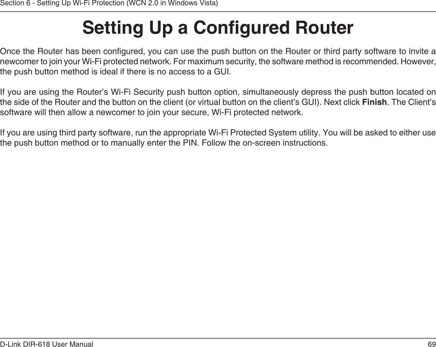69D-Link DIR-618 User ManualSection 6 - Setting Up Wi-Fi Protection (WCN 2.0 in Windows Vista)Setting Up a Congured RouterOnce the Router has been congured, you can use the push button on the Router or third party software to invite a newcomer to join your Wi-Fi protected network. For maximum security, the software method is recommended. However, the push button method is ideal if there is no access to a GUI.If you are using the Router’s Wi-Fi Security push button option, simultaneously depress the push button located on the side of the Router and the button on the client (or virtual button on the client’s GUI). Next click Finish. The Client’ssoftware will then allow a newcomer to join your secure, Wi-Fi protected network.If you are using third party software, run the appropriate Wi-Fi Protected System utility. You will be asked to either use the push button method or to manually enter the PIN. Follow the on-screen instructions.        